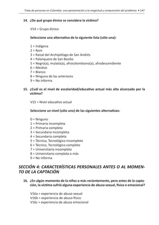 Trata de personas en Colombia: una aproximación a la magnitud y comprensión del problema • 147


  14.	 ¿De qué grupo étnico se considera la víctima?

      V14 = Grupo étnico	

      Seleccione una alternativa de la siguiente lista (sólo una):

      1 = Indígena
      2 = Rom
      3 = Raizal del Archipiélago de San Andrés
      4 = Palanquero de San Basilio
      5 = Negro(a), mulato(a), afrocolombiano(a), afrodescendiente
      6 = Mestizo
      7 = Blanco
      8 = Ninguna de las anteriores
      9 = No informa

  15.	 ¿Cuál es el nivel de escolaridad/educativo actual más alto alcanzado por la
       víctima?

      V15 = Nivel educativo actual

      Seleccione un nivel (sólo uno) de las siguientes alternativas:

      0 = Ninguno
      1 = Primaria incompleta
      2 = Primaria completa
      3 = Secundaria incompleta
      4 = Secundaria completa
      5 = Técnico, Tecnológico incompleto
      6 = Técnico, Tecnológico completo
      7 = Universitario incompleta
      8 = Universitario completa o más
      9 = No informa

SECCIÓN 4: CARACTERÍSTICAS PERSONALES ANTES O AL MOMEN-
TO DE LA CAPTACIÓN
  16.	 ¿En algún momento de la niñez o más recientemente, pero antes de la capta-
       ción, la víctima sufrió alguna experiencia de abuso sexual, física o emocional?

      V16a = experiencia de abuso sexual
      V16b = experiencia de abuso físico
      V16c = experiencia de abuso emocional
 