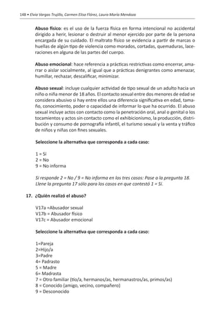 148 • Elvia Vargas Trujillo, Carmen Elisa Flórez, Laura María Mendoza


   	     Abuso físico: es el uso de la fuerza física en forma intencional no accidental
         dirigido a herir, lesionar o destruir al menor ejercido por parte de la persona
         encargada de su cuidado. El maltrato físico se evidencia a partir de marcas o
         huellas de algún tipo de violencia como morados, cortadas, quemaduras, lace-
         raciones en alguna de las partes del cuerpo.

   	     Abuso emocional: hace referencia a prácticas restrictivas como encerrar, ama-
         rrar o aislar socialmente, al igual que a prácticas denigrantes como amenazar,
         humillar, rechazar, descalificar, minimizar.

   	     Abuso sexual: incluye cualquier actividad de tipo sexual de un adulto hacia un
         niño o niña menor de 18 años. El contacto sexual entre dos menores de edad se
         considera abusivo si hay entre ellos una diferencia significativa en edad, tama-
         ño, conocimiento, poder o capacidad de informar lo que ha ocurrido. El abuso
         sexual incluye actos con contacto como la penetración oral, anal o genital o los
         tocamientos y actos sin contacto como el exhibicionismo, la producción, distri-
         bución y consumo de pornografía infantil, el turismo sexual y la venta y tráfico
         de niños y niñas con fines sexuales.

         Seleccione la alternativa que corresponda a cada caso:

         1 = Sí
         2 = No
         9 = No informa

         Si responde 2 = No / 9 = No informa en los tres casos: Pase a la pregunta 18.
         Llene la pregunta 17 sólo para los casos en que contestó 1 = Sí.

   17.	 ¿Quién realizó el abuso?

         V17a =Abusador sexual
         V17b = Abusador físico
         V17c = Abusador emocional

         Seleccione la alternativa que corresponda a cada caso:

         1=Pareja
         2=Hijo/a
         3=Padre
         4= Padrasto
         5 = Madre
         6= Madrasta
         7 = Otro familiar (tío/a, hermanos/as, hermanastros/as, primos/as)
         8 = Conocido (amigo, vecino, compañero)
         9 = Desconocido
 