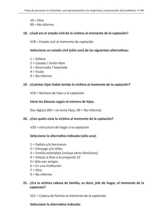 Trata de personas en Colombia: una aproximación a la magnitud y comprensión del problema • 149


    10 = Otro
    99 = No informa

18.	 ¿Cuál era el estado civil de la víctima al momento de la captación?

    V18 = Estado civil al momento de captación

    Seleccione un estado civil (sólo uno) de las siguientes alternativas:

    1 = Soltera
    2 = Casada / Unión libre
    3 = Divorciada / Separada
    4 = Viuda
    9 = No informa

19.	 ¿Cuántos hijos había tenido la víctima al momento de la captación?

    V19 = Número de hijos a la captación

    Llene los blancos según el número de hijos.

    Dos dígitos (00 = no tenía hijos; 99 = No informa)

20.	 ¿Con quién vivía la víctima al momento de la captación?

    V20 = estructura de hogar a la captación

    Seleccione la alternativa indicada (sólo una):

    1 = Padres y/o hermanos
    2 = Cónyuge y/o niños
    3 = Familia extendida (incluye otros familiares)
    4 = Sola(a) à Pase a la pregunta 22
    5= Sólo con amigos
    6 = En una institución
    7 = Otro
    9 = No informa

21.	 ¿Era la víctima cabeza de familia, es decir, jefe de hogar, al momento de la
     captación?

    V21 = Cabeza de familia al momento de la captación

    Seleccione la alternativa indicada:
 