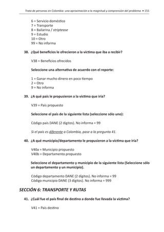 Trata de personas en Colombia: una aproximación a la magnitud y comprensión del problema • 155


          6 = Servicio doméstico
          7 = Transporte
          8 = Bailarina / striptease
          9 = Estudio
          10 = Otro
          99 = No informa

  38.	 ¿Qué beneficios le ofrecieron a la víctima que iba a recibir?

          V38 = Beneficios ofrecidos

          Seleccione una alternativa de acuerdo con el reporte:		

          1 = Ganar mucho dinero en poco tiempo
          2 = Otro
          9 = No informa

  39.	 ¿A qué país le propusieron a la víctima que iría?

          V39 = País propuesto

          Seleccione el país de la siguiente lista (seleccione sólo uno):

          Código país DANE (2 dígitos). No informa = 99

          Si el país es diferente a Colombia, pase a la pregunta 41.

  40.	 ¿A qué municipio/departamento le propusieron a la víctima que iría?

          V40a = Municipio propuesto
          V40b = Departamento propuesto

  	       Seleccione el departamento y municipio de la siguiente lista (Seleccione sólo
          un departamento y un municipio).

          Código departamento DANE (2 dígitos). No informa = 99
          Código municipio DANE (3 dígitos). No informa = 999

SECCIÓN 6: TRANSPORTE Y RUTAS
  41.	 ¿Cuál fue el país final de destino a donde fue llevada la víctima?

          V41 = País destino
 