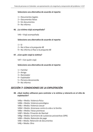 Trata de personas en Colombia: una aproximación a la magnitud y comprensión del problema • 157


      Seleccione una alternativa de acuerdo al reporte:	

      1 = Documentos legales
      2 = Documentos falsos
      3 = Sin documentos
      9 = No informa

  46.	 ¿La víctima viajó acompañada?

      V46 = Viajó acompañada 	

      Seleccione una alternativa de acuerdo al reporte:

      1 = Sí
      2 = No à Pase a la pregunta 48
      9 = No informa à Pase a la pregunta 48

  47.	 ¿Con quién viajó la víctima?

      V47 = Con quién viajó

      Seleccione una alternativa de acuerdo al reporte:	

      1 = Familiar
      2 = Amigo
      3 = Reclutador
      4 = Explotador
      5 = Persona desconocida
      9 = No informa

SECCIÓN 7: CONDICIONES DE LA EXPLOTACIÓN
  48.	 ¿Qué medios utilizaron para controlar a la víctima y retenerla en el sitio de
       explotación?	

      V48a = Medio: Violencia física
      V48b = Medio: Violencia psicológica
      V48c = Medio: Violencia sexual
      V48d = Medio: Amenazas contra la vida o la familia
      V48e = Medio: Falsas promesas
      V48f = Medio: Privación de libertad
      V48g = Medio: Suministro de sustancias psicoactivas (SPA)
      V48h = Medio: Retención de pago
      V48i = Medio: Retención de documentos
      V48j = Medio: Otro
 
