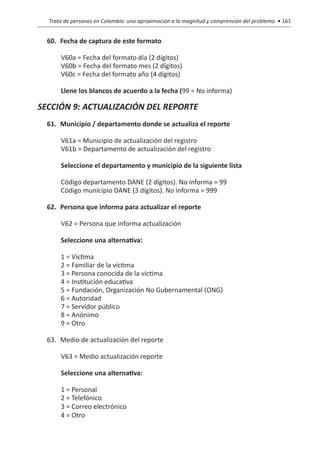 Trata de personas en Colombia: una aproximación a la magnitud y comprensión del problema • 161


  60.	Fecha de captura de este formato

      V60a = Fecha del formato día (2 dígitos)
      V60b = Fecha del formato mes (2 dígitos)
      V60c = Fecha del formato año (4 dígitos)

      Llene los blancos de acuerdo a la fecha (99 = No informa)

SECCIÓN 9: ACTUALIZACIÓN DEL REPORTE
  61.	 Municipio / departamento donde se actualiza el reporte

      V61a = Municipio de actualización del registro
      V61b = Departamento de actualización del registro

      Seleccione el departamento y municipio de la siguiente lista

      Código departamento DANE (2 dígitos). No informa = 99
      Código municipio DANE (3 dígitos). No informa = 999

  62.	 Persona que informa para actualizar el reporte

      V62 = Persona que informa actualización

      Seleccione una alternativa:

      1 = Víctima
      2 = Familiar de la víctima
      3 = Persona conocida de la víctima
      4 = Institución educativa
      5 = Fundación, Organización No Gubernamental (ONG)
      6 = Autoridad
      7 = Servidor público
      8 = Anónimo
      9 = Otro

  63.	 Medio de actualización del reporte

      V63 = Medio actualización reporte

      Seleccione una alternativa:

      1 = Personal
      2 = Telefónico
      3 = Correo electrónico
      4 = Otro
 