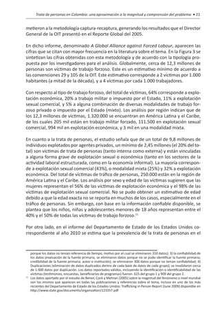 Trata de personas en Colombia: una aproximación a la magnitud y comprensión del problema • 21


metieron a la metodología captura-recaptura, generando los resultados que el Director
General de la OIT presentó en el Reporte Global del 2005.

En dicho informe, denominado A Global Alliance against Forced Labour, aparecen las
cifras que se citan con mayor frecuencia en la literatura sobre el tema. En la Figura 3 se
sintetizan las cifras obtenidas con esta metodología y de acuerdo con la tipología pro-
puesta por los investigadores para el análisis. Globalmente, cerca de 12,3 millones de
personas son víctimas de trabajo forzoso. Este es un estimativo mínimo de acuerdo a
las convenciones 29 y 105 de la OIT. Este estimativo corresponde a 2 víctimas por 1.000
habitantes (a mitad de la década), y a 4 víctimas por cada 1.000 trabajadores.

Con respecto al tipo de trabajo forzoso, del total de víctimas, 64% corresponde a explo-
tación económica, 20% a trabajo militar o impuesto por el Estado, 11% a explotación
sexual comercial, y 5% a alguna combinación de diversas modalidades de trabajo for-
zoso privado o impuesto por el Estado (mixto). Los análisis por región indican que de
los 12,3 millones de víctimas, 1.320.000 se encuentran en América Latina y el Caribe,
de los cuales 205 mil están en trabajo militar forzado, 111.500 en explotación sexual
comercial, 994 mil en explotación económica, y 3 mil en una modalidad mixta.

En cuanto a la trata de personas, el estudio señala que de un total de 9,8 millones de
individuos explotados por agentes privados, un mínimo de 2,45 millones (el 20% del to-
tal) son víctimas de trata de personas (tanto interna como externa) y están vinculadas
a alguna forma grave de explotación sexual o económica (tanto en los sectores de la
actividad laboral estructurada, como en la economía informal). La mayoría correspon-
de a explotación sexual comercial (43%), o modalidad mixta (25%) y 32% a explotación
económica. Del total de víctimas de tráfico de personas, 250.000 están en la región de
América Latina y el Caribe. Los análisis por sexo y edad de las víctimas sugieren que las
mujeres representan el 56% de las víctimas de explotación económica y el 98% de las
víctimas de explotación sexual comercial. No se pudo obtener un estimativo de edad
debido a que la edad exacta no se reporta en muchos de los casos, especialmente en el
tráfico de personas. Sin embargo, con base en la información confiable disponible, se
plantea que los niños, niñas y adolescentes menores de 18 años representan entre el
40% y el 50% de todas las víctimas de trabajo forzoso.11

Por otro lado, en el informe del Departamento de Estado de los Estados Unidos co-
rrespondiente al año 2010 se estima que la prevalencia de la trata de personas en el


    porque los datos no tenían referencia de tiempo, motivo por el cual se eliminaron 310 datos); 3) la confiabilidad de
    los datos (evaluación de la fuente primaria, se eliminaron datos porque no se pudo identificar la fuente primaria;
    credibilidad de la fuente primaria. autor o institución); se eliminaron 300 datos porque no tenían confiabilidad; 4)
    Duplicaciones (eliminación de datos duplicados dentro de cada base de datos de cada grupo); se invalidaron cerca
    de 1.000 datos por duplicación. Los datos reportados válidos, incluyendo la identificación o identificabilidad de las
    víctimas (testimonios, encuestas, beneficiarios de programas) fueron: 625 del grupo 1 y 909 del grupo 2.
11
  	 Los datos aportado por el estudio de Belser, Cock y Mehran (2005) sobre la magnitud del fenómeno a nivel mundial
    son los mismos que aparecen en todas las publicaciones y referencias sobre el tema, incluso en uno de los más
    recientes del Departamento de Estado de los Estados Unidos: Trafficking in Person Report (June 2009) disponible en
    http://www.state.gov/documents/organization/123357.pdf
 