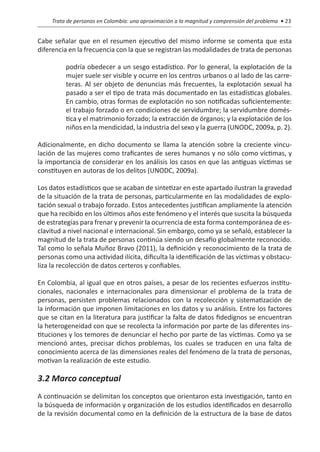 Trata de personas en Colombia: una aproximación a la magnitud y comprensión del problema • 23


Cabe señalar que en el resumen ejecutivo del mismo informe se comenta que esta
diferencia en la frecuencia con la que se registran las modalidades de trata de personas

          podría obedecer a un sesgo estadístico. Por lo general, la explotación de la
          mujer suele ser visible y ocurre en los centros urbanos o al lado de las carre-
          teras. Al ser objeto de denuncias más frecuentes, la explotación sexual ha
          pasado a ser el tipo de trata más documentado en las estadísticas globales.
          En cambio, otras formas de explotación no son notificadas suficientemente:
          el trabajo forzado o en condiciones de servidumbre; la servidumbre domés-
          tica y el matrimonio forzado; la extracción de órganos; y la explotación de los
          niños en la mendicidad, la industria del sexo y la guerra (UNODC, 2009a, p. 2).

Adicionalmente, en dicho documento se llama la atención sobre la creciente vincu-
lación de las mujeres como traficantes de seres humanos y no sólo como víctimas, y
la importancia de considerar en los análisis los casos en que las antiguas víctimas se
constituyen en autoras de los delitos (UNODC, 2009a).

Los datos estadísticos que se acaban de sintetizar en este apartado ilustran la gravedad
de la situación de la trata de personas, particularmente en las modalidades de explo-
tación sexual o trabajo forzado. Estos antecedentes justifican ampliamente la atención
que ha recibido en los últimos años este fenómeno y el interés que suscita la búsqueda
de estrategias para frenar y prevenir la ocurrencia de esta forma contemporánea de es-
clavitud a nivel nacional e internacional. Sin embargo, como ya se señaló, establecer la
magnitud de la trata de personas continúa siendo un desafío globalmente reconocido.
Tal como lo señala Muñoz Bravo (2011), la definición y reconocimiento de la trata de
personas como una actividad ilícita, dificulta la identificación de las víctimas y obstacu-
liza la recolección de datos certeros y confiables.

En Colombia, al igual que en otros países, a pesar de los recientes esfuerzos institu-
cionales, nacionales e internacionales para dimensionar el problema de la trata de
personas, persisten problemas relacionados con la recolección y sistematización de
la información que imponen limitaciones en los datos y su análisis. Entre los factores
que se citan en la literatura para justificar la falta de datos fidedignos se encuentran
la heterogeneidad con que se recolecta la información por parte de las diferentes ins-
tituciones y los temores de denunciar el hecho por parte de las víctimas. Como ya se
mencionó antes, precisar dichos problemas, los cuales se traducen en una falta de
conocimiento acerca de las dimensiones reales del fenómeno de la trata de personas,
motivan la realización de este estudio.

3.2 Marco conceptual
A continuación se delimitan los conceptos que orientaron esta investigación, tanto en
la búsqueda de información y organización de los estudios identificados en desarrollo
de la revisión documental como en la definición de la estructura de la base de datos
 
