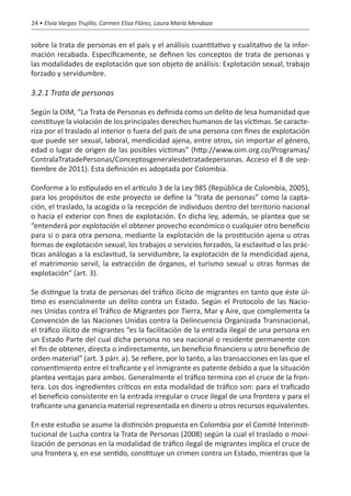 24 • Elvia Vargas Trujillo, Carmen Elisa Flórez, Laura María Mendoza


sobre la trata de personas en el país y el análisis cuantitativo y cualitativo de la infor-
mación recabada. Específicamente, se definen los conceptos de trata de personas y
las modalidades de explotación que son objeto de análisis: Explotación sexual, trabajo
forzado y servidumbre.

3.2.1 Trata de personas

Según la OIM, “La Trata de Personas es definida como un delito de lesa humanidad que
constituye la violación de los principales derechos humanos de las víctimas. Se caracte-
riza por el traslado al interior o fuera del país de una persona con fines de explotación
que puede ser sexual, laboral, mendicidad ajena, entre otros, sin importar el género,
edad o lugar de origen de las posibles víctimas” (http://www.oim.org.co/Programas/
ContralaTratadePersonas/Conceptosgeneralesdetratadepersonas. Acceso el 8 de sep-
tiembre de 2011). Esta definición es adoptada por Colombia.

Conforme a lo estipulado en el artículo 3 de la Ley 985 (República de Colombia, 2005),
para los propósitos de este proyecto se define la “trata de personas” como la capta-
ción, el traslado, la acogida o la recepción de individuos dentro del territorio nacional
o hacia el exterior con fines de explotación. En dicha ley, además, se plantea que se
“entenderá por explotación el obtener provecho económico o cualquier otro beneficio
para sí o para otra persona, mediante la explotación de la prostitución ajena u otras
formas de explotación sexual, los trabajos o servicios forzados, la esclavitud o las prác-
ticas análogas a la esclavitud, la servidumbre, la explotación de la mendicidad ajena,
el matrimonio servil, la extracción de órganos, el turismo sexual u otras formas de
explotación” (art. 3).

Se distingue la trata de personas del tráfico ilícito de migrantes en tanto que éste úl-
timo es esencialmente un delito contra un Estado. Según el Protocolo de las Nacio-
nes Unidas contra el Tráfico de Migrantes por Tierra, Mar y Aire, que complementa la
Convención de las Naciones Unidas contra la Delincuencia Organizada Transnacional,
el tráfico ilícito de migrantes “es la facilitación de la entrada ilegal de una persona en
un Estado Parte del cual dicha persona no sea nacional o residente permanente con
el fin de obtener, directa o indirectamente, un beneficio financiero u otro beneficio de
orden material” (art. 3 párr. a). Se refiere, por lo tanto, a las transacciones en las que el
consentimiento entre el traficante y el inmigrante es patente debido a que la situación
plantea ventajas para ambos. Generalmente el tráfico termina con el cruce de la fron-
tera. Los dos ingredientes críticos en esta modalidad de tráfico son: para el traficado
el beneficio consistente en la entrada irregular o cruce ilegal de una frontera y para el
traficante una ganancia material representada en dinero u otros recursos equivalentes.

En este estudio se asume la distinción propuesta en Colombia por el Comité Interinsti-
tucional de Lucha contra la Trata de Personas (2008) según la cual el traslado o movi-
lización de personas en la modalidad de tráfico ilegal de migrantes implica el cruce de
una frontera y, en ese sentido, constituye un crimen contra un Estado, mientras que la
 
