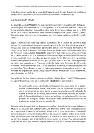 Trata de personas en Colombia: una aproximación a la magnitud y comprensión del problema • 25


trata de personas puede darse tanto dentro como fuera del país de origen e implica un
delito contra las personas, una violación de sus derechos fundamentales.

3.2.2 Explotación sexual

De acuerdo con la OIM (2009), “la Explotación Sexual incluye la explotación de la pros-
titución ajena, el turismo sexual, la pornografía y otras actividades sexuales”. Como ya
se ha señalado, los datos disponibles sobre trata de personas indican que en el 79%
de los casos la trata de personas tiene como fin la explotación sexual (UNODC, 2009).
Este estimativo no incluye las personas que son víctimas de trata interna (Joffres et al.,
2008).

Según la definición de trata de personas especificada en la Ley 985 de Colombia, esta
incluye “la explotación de la prostitución ajena u otras formas de explotación sexual”.
Así aparece tanto en la legislación colombiana como en el Protocolo de Palermo. Al
respecto, en “La Guía Anotada del nuevo Protocolo de Naciones Unidas contra la Trata
de Personas” (Global Rights, 2002/2005), se advierte que estos son los únicos términos
en la definición de trata que intencionadamente son dejados como indefinidos en la
ley internacional, en el entendido de que los países tienen diferentes leyes y políticas
sobre el trabajo sexual adulto. En esta guía se aclara que las más de 100 delegaciones
de países que negociaron el Protocolo contra la Trata en la Comisión de Crimen de
Naciones Unidas convinieron que la trata implica la esclavitud, el trabajo forzado o la
servidumbre. Sin embargo, ya que no hay ningún acuerdo internacional sobre el sig-
nificado de “explotación sexual”, los países miembros propusieron incluir el término,
pero dejándolo sin definir.

Con el fin de facilitar la distinción terminológica, Global Rights (2002/2005) propone
las siguientes definiciones, las cuales fueron adoptadas en este estudio:

          La explotación sexual significa la participación de una persona en la prosti-
          tución, la servidumbre sexual, o la producción de materiales pornográficos
          como consecuencia de estar sujeto a una amenaza, la coacción, el rapto, la
          fuerza, el abuso de autoridad, servidumbre por deuda o fraude. La explota-
          ción de la prostitución ajena podría ser definida como la obtención por una
          persona de cualquier ventaja financiera u otro beneficio procedente de la
          explotación sexual de otra persona (p. 9).

Es importante distinguir la trata de personas con fines de explotación sexual de la pros-
titución. De acuerdo con Butcher (2003), la diferencia entre estos conceptos radica
en la agencia de la persona para actuar. Mientras en la trata de personas la venta de
servicios sexuales involucra diversas formas de abuso del poder y el beneficio econó-
mico es siempre para una tercera persona, la prostitución hace referencia a la venta
de servicios sexuales con el consentimiento de quien los presta. Para esta autora, la
confusión de estos dos términos impide reconocer que en el mundo millones de per-
 