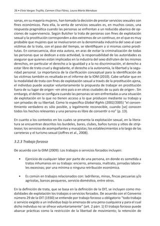 26 • Elvia Vargas Trujillo, Carmen Elisa Flórez, Laura María Mendoza


sonas, en su mayoría mujeres, han tomado la decisión de prestar servicios sexuales con
fines económicos. Para ella, la venta de servicios sexuales es, en muchos casos, una
respuesta pragmática cuando las personas se enfrentan a un reducido abanico de op-
ciones de supervivencia. Según Butcher la trata de personas con fines de explotación
sexual y la prostitución corresponden a dos extremos de un continuo, en el que es muy
probable que mujeres que se involucraron en la denominada industria del sexo al caer
víctimas de la trata, con el paso del tiempo, se identifiquen a sí mismas como prosti-
tutas. En consecuencia, dice esta autora, en aras de evitar la criminalización de todas
las personas que se dedican a esta actividad, la responsabilidad de las autoridades es
asegurar que quienes están implicadas en la industria del sexo disfruten de los mismos
derechos, en particular el derecho a la igualdad y a la no discriminación, el derecho a
estar libre de trato cruel y degradante, el derecho a la autonomía, la libertad y la segu-
ridad personal. La importancia de la clarificación conceptual para la identificación de
las víctimas también es resaltada en el informe de la IOM (2010). Cabe señalar que en
la modalidad de trata con fines de explotación sexual a través de la prostitución ajena,
el individuo puede aceptar voluntariamente la propuesta de trabajar en prostitución
fuera de su lugar de origen –en otro país o en otras ciudades de su país de origen-. Sin
embargo, el delito se configura cuando las personas se ven enfrentadas a una situación
de explotación en la que no tienen acceso a lo que producen mediante su trabajo y
son privadas de su libertad. Como lo especifica Global Rights (2002/2005) “el consen-
timiento verdadero es sólo posible, y legalmente reconocible, cuando [se] conocen
todos los hechos relevantes y una persona es libre de consentir o no” (p. 13).

En cuanto a los contextos en los cuales se presenta la explotación sexual, en la litera-
tura se encuentran descritos los burdeles, bares, clubes, baños turcos y sitios de strip-
tease; los servicios de acompañantes y masajistas; los establecimientos a lo largo de las
carreteras y el turismo sexual (Joffres et al., 2008).

3.2.3 Trabajo forzoso

De acuerdo con la OIM (2009): Los trabajos o servicios forzados incluyen:

   •	    Ejercicio de cualquier labor por parte de una persona, en donde es sometida a
         tratos inhumanos en su trabajo: encierro, amenaza, maltrato, jornadas labora-
         les excesivas; por una mínima o ninguna retribución económica.

   •	    Es común en trabajos relacionados con: ladrilleras, minas, fincas pecuarias y/o
         agrícolas, barcos pesqueros, servicio doméstico, entre otros.

En la definición de trata, que se basa en la definición de la OIT, se incluyen como mo-
dalidades de explotación los trabajos o servicios forzados. De acuerdo con el Convenio
número 29 de la OIT (1930) se entiende por trabajo forzoso u obligatorio “todo trabajo
o servicio exigido a un individuo bajo la amenaza de una pena cualquiera y para el cual
dicho individuo no se ofrece voluntariamente” (art. 2 párr. 1) El trabajo forzoso puede
abarcar prácticas como la restricción de la libertad de movimiento; la retención de
 