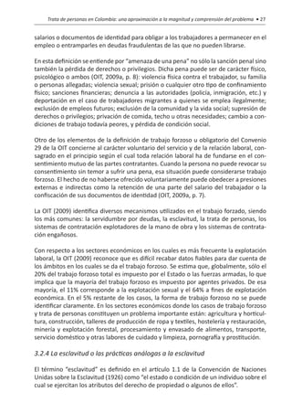 Trata de personas en Colombia: una aproximación a la magnitud y comprensión del problema • 27


salarios o documentos de identidad para obligar a los trabajadores a permanecer en el
empleo o entramparles en deudas fraudulentas de las que no pueden librarse.

En esta definición se entiende por “amenaza de una pena” no sólo la sanción penal sino
también la pérdida de derechos o privilegios. Dicha pena puede ser de carácter físico,
psicológico o ambos (OIT, 2009a, p. 8): violencia física contra el trabajador, su familia
o personas allegadas; violencia sexual; prisión o cualquier otro tipo de confinamiento
físico; sanciones financieras; denuncia a las autoridades (policía, inmigración, etc.) y
deportación en el caso de trabajadores migrantes a quienes se emplea ilegalmente;
exclusión de empleos futuros; exclusión de la comunidad y la vida social; supresión de
derechos o privilegios; privación de comida, techo u otras necesidades; cambio a con-
diciones de trabajo todavía peores, y pérdida de condición social.

Otro de los elementos de la definición de trabajo forzoso u obligatorio del Convenio
29 de la OIT concierne al carácter voluntario del servicio y de la relación laboral, con-
sagrado en el principio según el cual toda relación laboral ha de fundarse en el con-
sentimiento mutuo de las partes contratantes. Cuando la persona no puede revocar su
consentimiento sin temor a sufrir una pena, esa situación puede considerarse trabajo
forzoso. El hecho de no haberse ofrecido voluntariamente puede obedecer a presiones
externas e indirectas como la retención de una parte del salario del trabajador o la
confiscación de sus documentos de identidad (OIT, 2009a, p. 7).

La OIT (2009) identifica diversos mecanismos utilizados en el trabajo forzado, siendo
los más comunes: la servidumbre por deudas, la esclavitud, la trata de personas, los
sistemas de contratación explotadores de la mano de obra y los sistemas de contrata-
ción engañosos.

Con respecto a los sectores económicos en los cuales es más frecuente la explotación
laboral, la OIT (2009) reconoce que es difícil recabar datos fiables para dar cuenta de
los ámbitos en los cuales se da el trabajo forzoso. Se estima que, globalmente, sólo el
20% del trabajo forzoso total es impuesto por el Estado o las fuerzas armadas, lo que
implica que la mayoría del trabajo forzoso es impuesto por agentes privados. De esa
mayoría, el 11% corresponde a la explotación sexual y el 64% a fines de explotación
económica. En el 5% restante de los casos, la forma de trabajo forzoso no se puede
identificar claramente. En los sectores económicos donde los casos de trabajo forzoso
y trata de personas constituyen un problema importante están: agricultura y horticul-
tura, construcción, talleres de producción de ropa y textiles, hostelería y restauración,
minería y explotación forestal, procesamiento y envasado de alimentos, transporte,
servicio doméstico y otras labores de cuidado y limpieza, pornografía y prostitución.

3.2.4 La esclavitud o las prácticas análogas a la esclavitud

El término “esclavitud” es definido en el artículo 1.1 de la Convención de Naciones
Unidas sobre la Esclavitud (1926) como “el estado o condición de un individuo sobre el
cual se ejercitan los atributos del derecho de propiedad o algunos de ellos”.
 