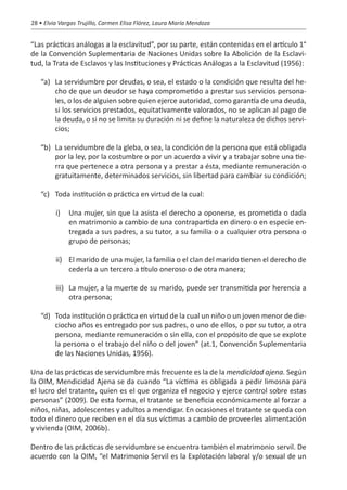 28 • Elvia Vargas Trujillo, Carmen Elisa Flórez, Laura María Mendoza


“Las prácticas análogas a la esclavitud”, por su parte, están contenidas en el artículo 1°
de la Convención Suplementaria de Naciones Unidas sobre la Abolición de la Esclavi-
tud, la Trata de Esclavos y las Instituciones y Prácticas Análogas a la Esclavitud (1956):

   “a)	 La servidumbre por deudas, o sea, el estado o la condición que resulta del he-
        cho de que un deudor se haya comprometido a prestar sus servicios persona-
        les, o los de alguien sobre quien ejerce autoridad, como garantía de una deuda,
        si los servicios prestados, equitativamente valorados, no se aplican al pago de
        la deuda, o si no se limita su duración ni se define la naturaleza de dichos servi-
        cios;

   “b)	 La servidumbre de la gleba, o sea, la condición de la persona que está obligada
        por la ley, por la costumbre o por un acuerdo a vivir y a trabajar sobre una tie-
        rra que pertenece a otra persona y a prestar a ésta, mediante remuneración o
        gratuitamente, determinados servicios, sin libertad para cambiar su condición;

   “c)	 Toda institución o práctica en virtud de la cual:

         i)	 Una mujer, sin que la asista el derecho a oponerse, es prometida o dada
             en matrimonio a cambio de una contrapartida en dinero o en especie en-
             tregada a sus padres, a su tutor, a su familia o a cualquier otra persona o
             grupo de personas;

         ii)	 El marido de una mujer, la familia o el clan del marido tienen el derecho de
              cederla a un tercero a título oneroso o de otra manera;

         iii)	 La mujer, a la muerte de su marido, puede ser transmitida por herencia a
               otra persona;

   “d)	 Toda institución o práctica en virtud de la cual un niño o un joven menor de die-
        ciocho años es entregado por sus padres, o uno de ellos, o por su tutor, a otra
        persona, mediante remuneración o sin ella, con el propósito de que se explote
        la persona o el trabajo del niño o del joven” (at.1, Convención Suplementaria
        de las Naciones Unidas, 1956).

Una de las prácticas de servidumbre más frecuente es la de la mendicidad ajena. Según
la OIM, Mendicidad Ajena se da cuando “La víctima es obligada a pedir limosna para
el lucro del tratante, quien es el que organiza el negocio y ejerce control sobre estas
personas” (2009). De esta forma, el tratante se beneficia económicamente al forzar a
niños, niñas, adolescentes y adultos a mendigar. En ocasiones el tratante se queda con
todo el dinero que reciben en el día sus víctimas a cambio de proveerles alimentación
y vivienda (OIM, 2006b).

Dentro de las prácticas de servidumbre se encuentra también el matrimonio servil. De
acuerdo con la OIM, “el Matrimonio Servil es la Explotación laboral y/o sexual de un
 