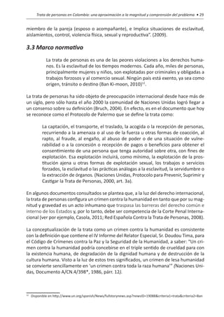 Trata de personas en Colombia: una aproximación a la magnitud y comprensión del problema • 29


miembro de la pareja (esposo o acompañante), e Implica situaciones de esclavitud,
aislamientos, control, violencia física, sexual y reproductiva”. (2009).

3.3 Marco normativo
              La trata de personas es una de las peores violaciones a los derechos huma-
              nos. Es la esclavitud de los tiempos modernos. Cada año, miles de personas,
              principalmente mujeres y niños, son explotadas por criminales y obligadas a
              trabajos forzosos y al comercio sexual. Ningún país está exento, ya sea como
              origen, tránsito o destino (Ban Ki-moon, 2010)12.

La trata de personas ha sido objeto de preocupación internacional desde hace más de
un siglo, pero sólo hasta el año 2000 la comunidad de Naciones Unidas logró llegar a
un consenso sobre su definición (Bruch, 2004). En efecto, es en el documento que hoy
se reconoce como el Protocolo de Palermo que se define la trata como:

     	      La captación, el transporte, el traslado, la acogida o la recepción de personas,
            recurriendo a la amenaza o al uso de la fuerza u otras formas de coacción, al
            rapto, al fraude, al engaño, al abuso de poder o de una situación de vulne-
            rabilidad o a la concesión o recepción de pagos o beneficios para obtener el
            consentimiento de una persona que tenga autoridad sobre otra, con fines de
            explotación. Esa explotación incluirá, como mínimo, la explotación de la pros-
            titución ajena u otras formas de explotación sexual, los trabajos o servicios
            forzados, la esclavitud o las prácticas análogas a la esclavitud, la servidumbre o
            la extracción de órganos. (Naciones Unidas, Protocolo para Prevenir, Suprimir y
            Castigar la Trata de Personas, 2000, art. 3a).

En algunos documentos consultados se plantea que, a la luz del derecho internacional,
la trata de personas configura un crimen contra la humanidad en tanto que por su mag-
nitud y gravedad es un acto inhumano que traspasa las barreras del derecho común e
interno de los Estados y, por lo tanto, debe ser competencia de la Corte Penal Interna-
cional (ver por ejemplo, Casola, 2011; Red Española Contra la Trata de Personas, 2008).

La conceptualización de la trata como un crimen contra la humanidad es consistente
con la definición que contiene el IV Informe del Relator Especial, Sr. Doudou Tima, para
el Código de Crímenes contra la Paz y la Seguridad de la Humanidad, a saber: “Un cri-
men contra la humanidad podría concebirse en el triple sentido de crueldad para con
la existencia humana, de degradación de la dignidad humana y de destrucción de la
cultura humana. Visto a la luz de estos tres significados, un crimen de lesa humanidad
se convierte sencillamente en ‘un crimen contra toda la raza humana’” (Naciones Uni-
das, Documento A/CN.4/398*, 1986, párr. 12).



 	 Disponible en http://www.un.org/spanish/News/fullstorynews.asp?newsID=19088&criteria1=trata&criteria2=Ban
12
 