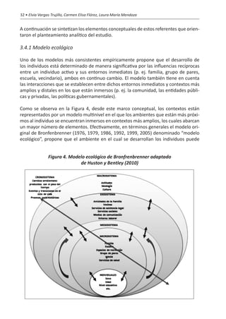 32 • Elvia Vargas Trujillo, Carmen Elisa Flórez, Laura María Mendoza


A continuación se sintetizan los elementos conceptuales de estos referentes que orien-
taron el planteamiento analítico del estudio.

3.4.1 Modelo ecológico

Uno de los modelos más consistentes empíricamente propone que el desarrollo de
los individuos está determinado de manera significativa por las influencias recíprocas
entre un individuo activo y sus entornos inmediatos (p. ej. familia, grupo de pares,
escuela, vecindario), ambos en continuo cambio. El modelo también tiene en cuenta
las interacciones que se establecen entre dichos entornos inmediatos y contextos más
amplios y distales en los que están inmersos (p. ej. la comunidad, las entidades públi-
cas y privadas, las políticas gubernamentales).

Como se observa en la Figura 4, desde este marco conceptual, los contextos están
representados por un modelo multinivel en el que los ambientes que están más próxi-
mos al individuo se encuentran inmersos en contextos más amplios, los cuales abarcan
un mayor número de elementos. Efectivamente, en términos generales el modelo ori-
ginal de Bronfenbrenner (1976, 1979, 1986, 1992, 1999, 2005) denominado “modelo
ecológico”, propone que el ambiente en el cual se desarrollan los individuos puede


                Figura 4. Modelo ecológico de Bronfrenbrenner adaptado
                              de Huston y Bentley (2010)
 