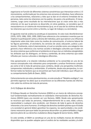 Trata de personas en Colombia: una aproximación a la magnitud y comprensión del problema • 33


organizarse en función de diferentes sistemas concéntricos que interactúan entre sí. El
microsistema, conformado por los entornos más cercanos al individuo, hace referencia
a los comportamientos, relaciones y roles que se dan en el entorno inmediato de las
personas, tales como las relaciones con los padres, los pares y los profesores. El meso-
sistema, surge como resultado de las interrelaciones que se crean entre dos o más
entornos en los que la persona se desarrolla; en otras palabras, se considera que el
mesosistema es un sistema de microsistemas (p.ej. en el caso de las víctimas de trata,
las relaciones que ocurren entre su familia, su lugar de trabajo y su vecindario).

El siguiente nivel de análisis lo constituye el exosistema. En este nivel, Bronfenbrenner
(1976, 1979, 1986, 1992, 1999, 2005) hace referencia a los contextos o eventos que no
implican la participación activa y directa del individuo, pero que ejercen una influencia
importante sobre éste tales como los medios de comunicación, el entorno laboral de
las figuras parentales, el vecindario, los servicios de salud, educación, justicia y pro-
tección. Finalmente, está el macrosistema, el cual se concibe como una categoría más
general y hace referencia a las normas sociales e ideologías culturales que inciden en
los otros sistemas que conforman el ambiente en el que vive un individuo otorgándoles
los atributos que los distinguen, en forma y contenido, de otros entornos que están
influidos por marcos culturales o ideológicos diferentes.

Esta aproximación a la relación individuo–ambiente se ha convertido en uno de los
marcos conceptuales más relevantes para comprender y analizar fenómenos comple-
jos como el de la trata de personas pues combina, desde una perspectiva multinivel,
componentes individuales y ambientales. El ambiente, desde esta perspectiva, lo con-
forman todos los factores que se encuentran por fuera del individuo y que influyen en
su comportamiento (Sallis & Owen, 2002).

Coherentemente con estos planteamientos, en este estudio el “Modelo ecológico”, nos
permitió organizar los datos que se encontraron en las diferentes fuentes de informa-
ción sobre las víctimas de trata de personas.

3.4.2 Enfoque de derechos

El Enfoque Basado en Derechos Humanos (EBDH) es un marco de referencia concep-
tual fundamentado normativamente en estándares internacionales de Derechos Hu-
manos (DDHH) (para una revisión ver Luis Romero, 2009). Desde esta aproximación
se reconoce que todas las personas, independientemente de su sexo, edad, cultura,
nacionalidad o cualquier otra condición, son titulares de toda la gama de derechos
inhe­ entes a los seres humanos. El enfoque de derechos también plantea que el Estado
     r
y la sociedad en general deben garantizar los espacios, las oportunidades y las condi-
ciones necesarias para que todas las personas desarrollen sus potencialida­ es y hagan
                                                                          d
ejercicio pleno de sus derechos ciudadanos (Borja Segade & García Varela, 2009).

En este sentido, el EBDH se constituye en uno de los múltiples marcos de referencia
disponibles que se pueden adoptar para el análisis de las realidades sociales y la defi-
 