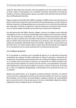 34 • Elvia Vargas Trujillo, Carmen Elisa Flórez, Laura María Mendoza


nición de alternativas de actuación. Para los propósitos de este estudio dicho análisis
se llevó a cabo en concordancia con el estándar normativo contenido en los diversos
tratados, convenios, declaraciones, pactos y acuerdos sobre derechos humanos firma-
dos y ratificados por Colombia.

Según lo expone Fernández Aller (2009), al adoptar el EBDH como marco de referencia
para el análisis de la experiencia de las víctimas de trata de personas, en este estudio se
optó por examinar las desigualdades que se encuentran en el centro de los problemas
que anteceden y facilitan la captación y además favorecen las prácticas discriminato-
rias y el injusto reparto del poder que caracterizan el proceso de explotación.

Los planteamientos del EBDH, además, obligan a quienes lo adoptan como referente
investigativo a hacer un esfuerzo metodológico para adaptar las herramientas tradicio-
nales, de tal forma que se posibilite, por una parte, el análisis del contexto, que debe
incluir no sólo un análisis de la normativa internacional y nacional existente sino tam-
bién un análisis de los roles de los implicados en la situación; y por otra parte, hacer el
análisis de causalidad, abordando causas inmediatas, subyacentes y estructurales que
permitan tener una visión amplia y abran nuevas líneas de intervención más exigentes
en su compromiso con las raíces profundas de la vulneración de derechos.

3.4.3 Enfoque de género

En la actualidad se reconoce que la equidad de género es un elemento transversal
constitutivo de cualquier iniciativa interesada en valorar la garantía y vulneración de
los derechos. Esto significa que paralelamente a los enfoques ecológicos y de derechos,
en un estudio como el que aquí se presenta, se requiere de un análisis sensible al gé-
nero que permita evidenciar la manera como las normas y las expectativas sociocultu-
rales reglamentan acerca de cómo deben ser, pensar y actuar las personas en función
de su sexo, así establecen desigualdades y desventajas en los procesos de trata y en
sus efectos.

Desde esta aproximación, en el proyecto se presta particular atención a la manera
como las normas y expectativas sociales acerca de lo que deben ser y hacer las mujeres
(feminidades) y los hombres (masculinidades) configuran factores de vulnerabilidad
para la ocurrencia de la trata de personas en las tres modalidades objeto de análisis:
explotación sexual, trabajo forzoso y servidumbre.
 