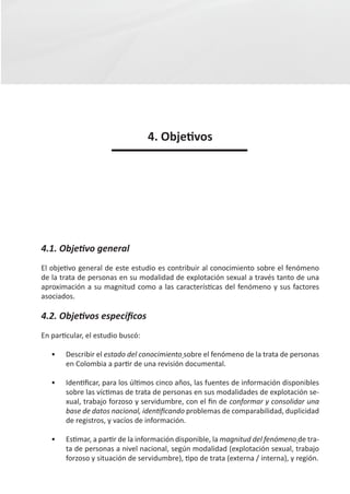 4. Objetivos




4.1. Objetivo general
El objetivo general de este estudio es contribuir al conocimiento sobre el fenómeno
de la trata de personas en su modalidad de explotación sexual a través tanto de una
aproximación a su magnitud como a las características del fenómeno y sus factores
asociados.

4.2. Objetivos específicos
En particular, el estudio buscó:

   •	   Describir el estado del conocimiento sobre el fenómeno de la trata de personas
        en Colombia a partir de una revisión documental.

   •	   Identificar, para los últimos cinco años, las fuentes de información disponibles
        sobre las víctimas de trata de personas en sus modalidades de explotación se-
        xual, trabajo forzoso y servidumbre, con el fin de conformar y consolidar una
        base de datos nacional, identificando problemas de comparabilidad, duplicidad
        de registros, y vacíos de información.

   •	   Estimar, a partir de la información disponible, la magnitud del fenómeno de tra-
        ta de personas a nivel nacional, según modalidad (explotación sexual, trabajo
        forzoso y situación de servidumbre), tipo de trata (externa / interna), y región.
 