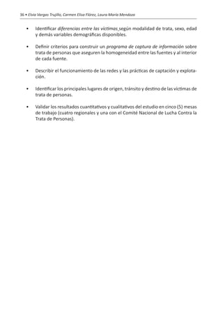 36 • Elvia Vargas Trujillo, Carmen Elisa Flórez, Laura María Mendoza


   •	    Identificar diferencias entre las víctimas según modalidad de trata, sexo, edad
         y demás variables demográficas disponibles.

   •	    Definir criterios para construir un programa de captura de información sobre
         trata de personas que aseguren la homogeneidad entre las fuentes y al interior
         de cada fuente.

   •	    Describir el funcionamiento de las redes y las prácticas de captación y explota-
         ción.

   •	    Identificar los principales lugares de origen, tránsito y destino de las víctimas de
         trata de personas.

   •	    Validar los resultados cuantitativos y cualitativos del estudio en cinco (5) mesas
         de trabajo (cuatro regionales y una con el Comité Nacional de Lucha Contra la
         Trata de Personas).
 