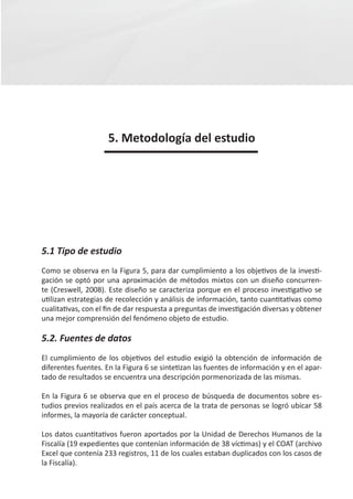 5. Metodología del estudio




5.1 Tipo de estudio
Como se observa en la Figura 5, para dar cumplimiento a los objetivos de la investi-
gación se optó por una aproximación de métodos mixtos con un diseño concurren-
te (Creswell, 2008). Este diseño se caracteriza porque en el proceso investigativo se
utilizan estrategias de recolección y análisis de información, tanto cuantitativas como
cualitativas, con el fin de dar respuesta a preguntas de investigación diversas y obtener
una mejor comprensión del fenómeno objeto de estudio.

5.2. Fuentes de datos
El cumplimiento de los objetivos del estudio exigió la obtención de información de
diferentes fuentes. En la Figura 6 se sintetizan las fuentes de información y en el apar-
tado de resultados se encuentra una descripción pormenorizada de las mismas.

En la Figura 6 se observa que en el proceso de búsqueda de documentos sobre es-
tudios previos realizados en el país acerca de la trata de personas se logró ubicar 58
informes, la mayoría de carácter conceptual.

Los datos cuantitativos fueron aportados por la Unidad de Derechos Humanos de la
Fiscalía (19 expedientes que contenían información de 38 víctimas) y el COAT (archivo
Excel que contenía 233 registros, 11 de los cuales estaban duplicados con los casos de
la Fiscalía).
 