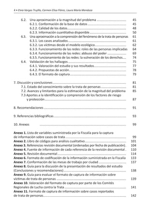 4 • Elvia Vargas Trujillo, Carmen Elisa Flórez, Laura María Mendoza


	 6.2. 	       Una aproximación a la magnitud del problema..................................	45
		             6.2.1. Conformación de la base de datos............................................	45
		             6.2.2. Calidad de los datos...................................................................	48
		             6.2.3. Información cuantitativa disponible..........................................	50
	 6.3. 	       Una aproximación a la comprensión del fenómeno de la trata de personas	 61	
		             6.3.1. Los casos analizados..................................................................	61
		             6.3.2. Las víctimas desde el modelo ecológico....................................	62
		             6.3.3. Funcionamiento de las redes: roles de las personas implicadas	 64
		             6.3.4. Funcionamiento de las redes: abbuso del poder......................	69
		             6.3.5. Funcionamiento de las redes: la vulneración de los derechos.....	74
	 6.4. 	       Validación de los hallazgos..................................................................	75
		             6.4.1. Valoración del estudio y sus resultados.....................................	77
		             6.4.2. Propuestas de acción.................................................................	78
		             6.4.3. El formato de captura................................................................	79

7. Discusión y conclusiones...................................................................................	81
	     7.1. Estado del conocimiento sobre la trata de personas.............................	81
	     7.2. Avances y limitantes para la estimación de la magnitud del problema.	85
	     7.3 Aportes a la identificación y comprensión de los factores de riesgo
	         y protección............................................................................................	87

8. Recomendaciones.............................................................................................	91

9. Referencias bibliográficas..................................................................................	93

10. Anexos		            ..................................................................................................	99

Anexo 1. Lista de variables suministrada por la Fiscalía para la captura
de información sobre casos de trata.....................................................................	99
Anexo 2. Libro de códigos para análisis cualitativo...............................................	101
Anexo 3. Referencias revisión documental (ordenadas por fecha de publicación)..	104
Anexo 4. Fuente de información de cada referencia de la revisión documental..	110
Anexo 5. Revisión documental..............................................................................	114
Anexo 6. Formato de codificación de la información suministrada en la Fiscalía.	133
Anexo 7. Conformación de las mesas de trabajo por ciudad................................	137
Anexo 8. Guía para la discusión de la presentación de resultados del estudio
(Conclusiones y recomendaciones).......................................................................	138
Anexo 9. Guía para evaluar el formato de captura de información sobre
víctimas de trata de personas...............................................................................	139
Anexo 10. Valoración del formato de captura por parte de los Comités
Regionales de Lucha contra la Trata......................................................................	141
Anexo 11. Formato de captura de información sobre casos reportados
de trata de personas..............................................................................................	142
 