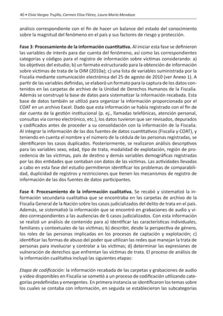 40 • Elvia Vargas Trujillo, Carmen Elisa Flórez, Laura María Mendoza


análisis correspondiente con el fin de hacer un balance del estado del conocimiento
sobre la magnitud del fenómeno en el país y sus factores de riesgo y protección.

Fase 3: Procesamiento de la información cuantitativa. Al iniciar esta fase se definieron
las variables de interés para dar cuenta del fenómeno, así como las correspondientes
categorías y códigos para el registro de información sobre víctimas considerando: a)
los objetivos del estudio; b) un formato estructurado para la obtención de información
sobre víctimas de trata de la OIM (2010a); c) una lista de variables suministrada por la
Fiscalía mediante comunicación electrónica del 25 de agosto de 2010 (ver Anexo 1). A
partir de las variables definidas, se elaboró un formato para la captura de los datos con-
tenidos en las carpetas de archivo de la Unidad de Derechos Humanos de la Fiscalía.
Además se construyó la base de datos para sistematizar la información recabada. Esta
base de datos también se utilizó para organizar la información proporcionada por el
COAT en un archivo Excel. Dado que esta información se había registrado con el fin de
dar cuenta de la gestión institucional (p. ej., llamadas telefónicas, atención personal,
consultas vía correo electrónico, etc.), los datos tuvieron que ser revisados, depurados
y codificados antes de proceder a su consolidación con la información de la Fiscalía.
Al integrar la información de las dos fuentes de datos cuantitativos (Fiscalía y COAT), y
teniendo en cuenta el nombre y el número de la cédula de las personas registradas, se
identificaron los casos duplicados. Posteriormente, se realizaron análisis descriptivos
para las variables sexo, edad, tipo de trata, modalidad de explotación, región de pro-
cedencia de las víctimas, país de destino y demás variables demográficas registradas
por las dos entidades que contaban con datos de las víctimas. Las actividades llevadas
a cabo en esta fase del estudio permitieron identificar los problemas de comparabili-
dad, duplicidad de registros y restricciones que tienen los mecanismos de registro de
información de las dos fuentes de datos participantes.

Fase 4: Procesamiento de la información cualitativa. Se recabó y sistematizó la in-
formación secundaria cualitativa que se encontraba en las carpetas de archivo de la
Fiscalía General de la Nación sobre los casos judicializados del delito de trata en el país.
Además, se sistematizó la información que se encontró en grabaciones de audio y vi-
deo correspondientes a las audiencias de 6 casos judicializados. Con esta información
se realizó un análisis de contenido para a) Identificar las características individuales,
familiares y contextuales de las víctimas; b) describir, desde la perspectiva de género,
los roles de las personas implicadas en los procesos de captación y explotación; c)
identificar las formas de abuso del poder que utilizan las redes que manejan la trata de
personas para involucrar y controlar a las víctimas; d) determinar las expresiones de
vulneración de derechos que enfrentan las víctimas de trata. El proceso de análisis de
la información cualitativa incluyó las siguientes etapas:

Etapa de codificación: la información recabada de las carpetas y grabaciones de audio
y video disponibles en Fiscalía se sometió a un proceso de codificación utilizando cate-
gorías predefinidas y emergentes. En primera instancia se identificaron los temas sobre
los cuales se contaba con información, en seguida se establecieron las subcategorías
 