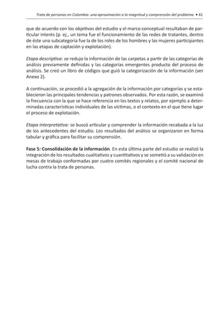 Trata de personas en Colombia: una aproximación a la magnitud y comprensión del problema • 41


que de acuerdo con los objetivos del estudio y el marco conceptual resultaban de par-
ticular interés (p. ej., un tema fue el funcionamiento de las redes de tratantes, dentro
de éste una subcategoría fue la de los roles de los hombres y las mujeres participantes
en las etapas de captación y explotación).

Etapa descriptiva: se redujo la información de las carpetas a partir de las categorías de
análisis previamente definidas y las categorías emergentes producto del proceso de
análisis. Se creó un libro de códigos que guió la categorización de la información (ver
Anexo 2).

A continuación, se procedió a la agregación de la información por categorías y se esta-
blecieron las principales tendencias y patrones observados. Por esta razón, se examinó
la frecuencia con la que se hace referencia en los textos y relatos, por ejemplo a deter-
minadas características individuales de las víctimas, o el contexto en el que tiene lugar
el proceso de explotación.

Etapa interpretativa: se buscó articular y comprender la información recabada a la luz
de los antecedentes del estudio. Los resultados del análisis se organizaron en forma
tabular y gráfica para facilitar su comprensión.

Fase 5: Consolidación de la información. En esta última parte del estudio se realizó la
integración de los resultados cualitativos y cuantitativos y se sometió a su validación en
mesas de trabajo conformadas por cuatro comités regionales y el comité nacional de
lucha contra la trata de personas.
 