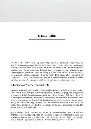 6. Resultados




En este capítulo del informe se presentan los resultados del estudio organizados en
función de las preguntas de investigación que le dieron origen: a) ¿Cuál es el estado
actual del conocimiento sobre el tema de la trata de personas en Colombia? b) ¿Cuál
es el número y las características de las víctimas registradas en las instituciones que
se encargan del problema a nivel nacional y qué limitantes tienen las fuentes de da-
tos disponibles para aproximarse a la comprensión de la magnitud del fenómeno en
Colombia?; c) ¿Qué características de las víctimas y del contexto en el que interactúan
permiten comprender su experiencia frente al delito de la trata de personas?

6.1. Estado actual del conocimiento
La primera etapa de este estudio tuvo como objetivo hacer un balance de la investiga-
ción sobre el tema en el país durante el periodo 2005-2010. Las preguntas que guiaron
la búsqueda de la información documental sobre trata fueron: ¿Cuál es el estado de
la investigación sobre trata de personas en Colombia en los últimos cinco años? ¿Qué
tanto se ha avanzado en el conocimiento sobre la magnitud el fenómeno a nivel nacio-
nal? ¿Qué factores de riesgo o protección se han examinado en los estudios identifi-
cados? ¿Qué preguntas investigativas continúan siendo un desafío para quienes están
interesados en esta temática?

Se identificaron 58 documentos sobre trata de personas en Colombia que incluyen
informes conceptuales y empíricos. En el Anexo 3 se listan las referencias consultadas,
en el Anexo 4 se encuentra la fuente de la cual se obtuvo cada uno de los documentos,
y en el Anexo 5 se presenta un análisis detallado de la revisión documental.
 