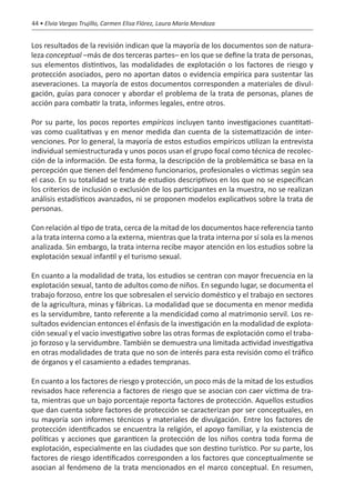 44 • Elvia Vargas Trujillo, Carmen Elisa Flórez, Laura María Mendoza


Los resultados de la revisión indican que la mayoría de los documentos son de natura-
leza conceptual –más de dos terceras partes– en los que se define la trata de personas,
sus elementos distintivos, las modalidades de explotación o los factores de riesgo y
protección asociados, pero no aportan datos o evidencia empírica para sustentar las
aseveraciones. La mayoría de estos documentos corresponden a materiales de divul-
gación, guías para conocer y abordar el problema de la trata de personas, planes de
acción para combatir la trata, informes legales, entre otros.

Por su parte, los pocos reportes empíricos incluyen tanto investigaciones cuantitati-
vas como cualitativas y en menor medida dan cuenta de la sistematización de inter-
venciones. Por lo general, la mayoría de estos estudios empíricos utilizan la entrevista
individual semiestructurada y unos pocos usan el grupo focal como técnica de recolec-
ción de la información. De esta forma, la descripción de la problemática se basa en la
percepción que tienen del fenómeno funcionarios, profesionales o víctimas según sea
el caso. En su totalidad se trata de estudios descriptivos en los que no se especifican
los criterios de inclusión o exclusión de los participantes en la muestra, no se realizan
análisis estadísticos avanzados, ni se proponen modelos explicativos sobre la trata de
personas.

Con relación al tipo de trata, cerca de la mitad de los documentos hace referencia tanto
a la trata interna como a la externa, mientras que la trata interna por sí sola es la menos
analizada. Sin embargo, la trata interna recibe mayor atención en los estudios sobre la
explotación sexual infantil y el turismo sexual.

En cuanto a la modalidad de trata, los estudios se centran con mayor frecuencia en la
explotación sexual, tanto de adultos como de niños. En segundo lugar, se documenta el
trabajo forzoso, entre los que sobresalen el servicio doméstico y el trabajo en sectores
de la agricultura, minas y fábricas. La modalidad que se documenta en menor medida
es la servidumbre, tanto referente a la mendicidad como al matrimonio servil. Los re-
sultados evidencian entonces el énfasis de la investigación en la modalidad de explota-
ción sexual y el vacío investigativo sobre las otras formas de explotación como el traba-
jo forzoso y la servidumbre. También se demuestra una limitada actividad investigativa
en otras modalidades de trata que no son de interés para esta revisión como el tráfico
de órganos y el casamiento a edades tempranas.

En cuanto a los factores de riesgo y protección, un poco más de la mitad de los estudios
revisados hace referencia a factores de riesgo que se asocian con caer víctima de tra-
ta, mientras que un bajo porcentaje reporta factores de protección. Aquellos estudios
que dan cuenta sobre factores de protección se caracterizan por ser conceptuales, en
su mayoría son informes técnicos y materiales de divulgación. Entre los factores de
protección identificados se encuentra la religión, el apoyo familiar, y la existencia de
políticas y acciones que garanticen la protección de los niños contra toda forma de
explotación, especialmente en las ciudades que son destino turístico. Por su parte, los
factores de riesgo identificados corresponden a los factores que conceptualmente se
asocian al fenómeno de la trata mencionados en el marco conceptual. En resumen,
 