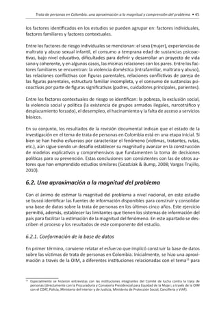 Trata de personas en Colombia: una aproximación a la magnitud y comprensión del problema • 45


los factores identificados en los estudios se pueden agrupar en: factores individuales,
factores familiares y factores contextuales.

Entre los factores de riesgo individuales se mencionan: el sexo (mujer), experiencias de
maltrato y abuso sexual infantil, el consumo a temprana edad de sustancias psicoac-
tivas, bajo nivel educativo, dificultades para definir y desarrollar un proyecto de vida
sano y coherente, y en algunos casos, las mismas relaciones con los pares. Entre los fac-
tores familiares se encuentran: la violencia doméstica (intrafamiliar, maltrato y abuso),
las relaciones conflictivas con figuras parentales, relaciones conflictivas de pareja de
las figuras parentales, estructura familiar incompleta, y el consumo de sustancias psi-
coactivas por parte de figuras significativas (padres, cuidadores principales, parientes).

Entre los factores contextuales de riesgo se identifican: la pobreza, la exclusión social,
la violencia social y política (la existencia de grupos armados ilegales, narcotráfico y
desplazamiento forzado), el desempleo, el hacinamiento y la falta de acceso a servicios
básicos.

En su conjunto, los resultados de la revisión documental indican que el estado de la
investigación en el tema de trata de personas en Colombia está en una etapa inicial. Si
bien se han hecho esfuerzos por caracterizar el fenómeno (víctimas, tratantes, rutas,
etc.), aún sigue siendo un desafío establecer su magnitud y avanzar en la construcción
de modelos explicativos y comprehensivos que fundamenten la toma de decisiones
políticas para su prevención. Estas conclusiones son consistentes con las de otros au-
tores que han emprendido estudios similares (Gozdziak & Bump, 2008; Vargas Trujillo,
2010).

6.2. Una aproximación a la magnitud del problema
Con el ánimo de estimar la magnitud del problema a nivel nacional, en este estudio
se buscó identificar las fuentes de información disponibles para construir y consolidar
una base de datos sobre la trata de personas en los últimos cinco años. Este ejercicio
permitió, además, establecer las limitantes que tienen los sistemas de información del
país para facilitar la estimación de la magnitud del fenómeno. En este apartado se des-
criben el proceso y los resultados de este componente del estudio.

6.2.1. Conformación de la base de datos

En primer término, conviene relatar el esfuerzo que implicó construir la base de datos
sobre las víctimas de trata de personas en Colombia. Inicialmente, se hizo una aproxi-
mación a través de la OIM, a diferentes instituciones relacionadas con el tema15 para



 	 Especialmente se hicieron entrevistas con las instituciones integrantes del Comité de lucha contra la trata de
15

   personas (directamente con la Procuraduría y Consejería Presidencial para Equidad de la Mujer; a través de la OIM
   con el COAT, Policía, Ministerio del Interior y de Justicia, Ministerio de Protección Social, Cancillería y VIAF).
 