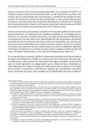 46 • Elvia Vargas Trujillo, Carmen Elisa Flórez, Laura María Mendoza


hacer un inventario de las fuentes de datos disponibles. Con excepción del COAT16 y la
Fiscalía, las demás instituciones declararon hacer uso de información secundaria. Por
lo tanto, para la conformación de la base de datos, se partió de dos fuentes de infor-
mación: (1) carpetas de archivo de casos judicializados y casos sentenciados durante
los últimos cinco años sobre trata de personas del Despacho 15 de Derechos Humanos
de la Fiscalía General de la Nación y (2) hoja de cálculo Excel suministrada por el COAT
con registros de víctimas de trata de personas en los últimos 5 años.

Como ya se mencionó, previamente, se diseñó un formato para codificar la información
proporcionada por las instituciones que aceptaron participar en la investigación (ver
Anexo 6). En un primer momento del proceso, se evaluó la información disponible en
las carpetas de la Fiscalía sobre casos judicializados de trata de personas, consistente
principalmente de la entrevista judicial que realizan las autoridades a las víctimas y de
otros documentos archivados en las carpetas durante el proceso. En total se revisaron
19 carpetas que contenían 38 casos judicializados, los cuales se codificaron siguiendo
el formato y se ingresaron a una base de datos usando el programa SPSS. De estos 38
casos, 26 estaban sentenciados y 12 en etapa de investigación (ver Tabla 11) 17.

En un segundo paso, se revisó y codificó la información contenida en la hoja de registro
de datos suministrada por el COAT. Se encontró que esta información presenta algu-
nas deficiencias, como ausencia de información para algunas variables, inconsistencia
entre el relato registrado y la categorización que se realiza del tipo y modalidad de
trata, diferencias en el tipo y la calidad de la información que se registra en los relatos
de las víctimas y, finalmente, se identificaron registros que corresponden a personas
que se rescataron en grupo, cuyas variables no se individualizan sino que se capturan



16
  	 En la fecha en la que se llevó a cabo el estudio el COAT era la institución encargada de recibir, registrar y centralizar
    los casos de trata de personas reportados por las diferentes instituciones o por personas particulares vía telefónica,
    personal o mediante correo electrónico.
17
  	 En comunicación personal con Olga Dávila y Lina García del 11 de noviembre de 2010 se logró establecer que los
    casos reportados ante una institución son generalmente enviados al COAT que se encarga de recopilar y evaluar la
    información sobre cada víctima. Una vez ingresa a los registros del COAT, y antes de que se inicie un juicio penal, el
    caso es evaluado por el COAT y clasificado en una de las siguientes tres categorías:.
     a)	 Verificación: significa que el caso fue reportado y se abrió un proceso para comprobar los hechos. Esta etapa
         termina cuando se determina si la situación corresponde o no a un caso de trata. En esta etapa aún no se tiene
         noticia criminal del caso.
     b)	 Investigación: es el nombre que se le asigna a un caso que tiene noticia criminal y que pasa a la Fiscalía para que
         se inicie en esa instancia con la etapa de indagación. Es decir, el proceso en el COAT termina cuando el caso pasa
         a la Fiscalía, en esta entidad se inicia el proceso con la etapa de indagación.
     c)	 Cerrado: corresponde al caso que no tiene que ver con trata de personas, cuando la víctima no aparece o
         cuando los datos que proporciona el informante del caso no son fidedignos y, por lo tanto, no se puede hacer
         la verificación de los hechos. También se cierra un caso cuando no hay elementos o información suficiente para
         hacer la investigación respectiva.
	 Los casos que pasan la verificación en el COAT, o cualquier otra institución, inician con la etapa de indagación en
    la Fiscalía. En esta entidad, el caso es investigado y judicializado. El proceso puede terminar por: (1) sentencia
    condenatoria, (2) sentencia absolutoria, (3) aceptación de cargos, o (4) preacuerdo (entre defensa y Fiscalía).
	 Por lo tanto, un caso que ha sido reportado por una entidad, puede en cualquier momento, ser clasificado en uno de
    tres estados:
     a)	 Verificación: lo hace la entidad que reporta; (b) Investigación/indagación: la hace la entidad y la Fiscalía; (c)
         Terminado / judicializado: ya ha sido judicializado por la Fiscalía.
 