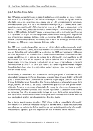 48 • Elvia Vargas Trujillo, Carmen Elisa Flórez, Laura María Mendoza


6.2.2. Calidad de los datos

Los 207 casos que conformaron la base de datos hacen referencia a los casos registra-
dos entre 2005 y 2010 por el COAT o directamente por la Fiscalía. La Figura 8 muestra
el estado en que se encuentran estos casos: sólo un 14% se reporta como terminado,
mientras que un poco más de la mitad está en investigación, y la tercera parte se en-
cuentra aún en verificación. Si limitamos los casos a los 38 que se encuentran en la
Fiscalía (18% del total), el 69% se encuentra terminado y el 31% en investigación. Por lo
tanto, el 82% del total de los 207 casos, se encuentra en otras instituciones diferentes
a la Fiscalía en las etapas iniciales del proceso: verificación e investigación. Es probable
que el número de casos de delito de trata sea menor de 207 si en la etapa de verifica-
ción se comprueba que el caso no corresponde a trata. Sin embargo, en este estudio
tomamos los 207 casos como casos de delito de trata.

Los 207 casos registrados podrían parecer un número bajo, más aún cuando, según
el informe de UNODC (2009), los datos de la Fiscalía General de la Nación mostraban
que en Colombia, entre el año 2003 y septiembre de 2007, se investigaron 543 casos
de trata de personas. Es probable que la falta de consistencia en la información obe-
dezca a problemas en el sistema de registro de la información en el nivel local o esté
relacionado con fallas en los sistemas de reporte del nivel local al nacional. Sin em-
bargo, según entrevista personal realizada con las personas encargadas de registrar la
información en el COAT20, las cifras que reporta esta entidad gubernamental integran
los datos disponibles sobre la problemática a nivel nacional y dan cuenta de la gestión
que en ella se realiza.

De otro lado, si se contrasta esta información con la que aportó el Ministerio de Rela-
ciones Exteriores para el informe de país que se presentó en febrero de 2011 al Comité
para la Eliminación de la Discriminación contra la Mujer (según Comunicación elec-
trónica de Lilia Fernanda Benavides, Alta Consejería Presidencial para la Equidad de la
Mujer, recibida en mayo 17 de 2011), se encuentra que existe un alto grado de con-
sistencia. Como se presentó en el apartado del marco de referencia, de acuerdo con
dicho informe, durante el periodo 2006-2010 se registraron 211 casos de trata externa
de personas. Esta cifra, probablemente, incluye los casos de la noticia periodística so-
bre las víctimas identificadas en Venezuela que fueron eliminados de la base de datos
que es objeto de análisis para los propósitos de este estudio.

Por lo tanto, asumimos que siendo el COAT el que recibe y consolida la información
que reportan las distintas entidades encargadas de este tema, la base de datos que se
consolidó en cumplimiento de los objetivos de este estudio contiene la información
más completa y precisa que está disponible en este momento a nivel nacional.




 	 Olga Dávila y Lina García, Comunicación personal, (11 de noviembre de 2010).
20
 
