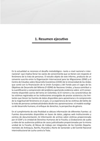 1. Resumen ejecutivo




En la actualidad se reconoce el desafío metodológico –tanto a nivel nacional e inter-
nacional– que implica llenar los vacíos de conocimiento que se tienen con respecto al
fenómeno de la trata de personas. El estudio objeto de este informe, producto de un
convenio suscrito entre la Organización Internacional para las Migraciones (OIM) y el
Centro de Estudios sobre Desarrollo Económico (CEDE) de la Universidad de los Andes
que contó con la financiación de la Unión Europea y del Fondo para el Logro de los
Objetivos de Desarrollo del Milenio (F-ODM) de Naciones Unidas, y busca contribuir a
la cuantificación y comprensión del problema aportando evidencia sobre: a) El conoci-
miento disponible acerca del tema en Colombia; b) El número y las características de
las víctimas registradas en las instituciones encargadas de prestar asistencia y las limi-
tantes que tienen las fuentes de datos disponibles para aproximarse a la comprensión
de la magnitud del fenómeno en el país; c) La experiencia de las víctimas del delito de
la trata de personas contextualizándola desde tres aproximaciones: el modelo ecológi-
co del desarrollo humano, el enfoque de derechos, la perspectiva de género.

En el cumplimiento de esta finalidad se obtuvo información de diferentes fuentes: a)
Fuentes documentales disponibles en bases de datos, páginas web institucionales y
centros de documentación; b) Información de archivo sobre víctimas proporcionada
por el COAT y la Unidad de Derechos Humanos de la Fiscalía; c) Grabaciones de audio
y video de las audiencias públicas de casos judicializados proporcionadas por la misma
unidad de la Fiscalía; d) Mesas de trabajo con integrantes de los Comités Departa-
mentales de Antioquia, Nariño, Risaralda y Norte de Santander y del Comité Nacional
Interinstitucional de Lucha contra la Trata.
 