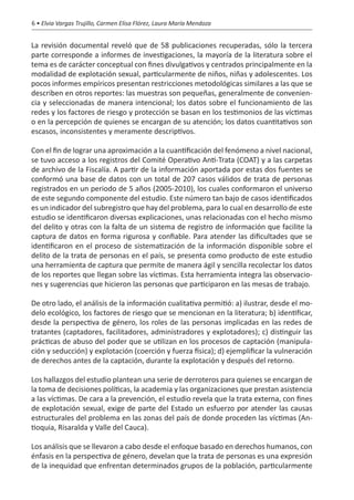 6 • Elvia Vargas Trujillo, Carmen Elisa Flórez, Laura María Mendoza


La revisión documental reveló que de 58 publicaciones recuperadas, sólo la tercera
parte corresponde a informes de investigaciones, la mayoría de la literatura sobre el
tema es de carácter conceptual con fines divulgativos y centrados principalmente en la
modalidad de explotación sexual, particularmente de niños, niñas y adolescentes. Los
pocos informes empíricos presentan restricciones metodológicas similares a las que se
describen en otros reportes: las muestras son pequeñas, generalmente de convenien-
cia y seleccionadas de manera intencional; los datos sobre el funcionamiento de las
redes y los factores de riesgo y protección se basan en los testimonios de las víctimas
o en la percepción de quienes se encargan de su atención; los datos cuantitativos son
escasos, inconsistentes y meramente descriptivos.

Con el fin de lograr una aproximación a la cuantificación del fenómeno a nivel nacional,
se tuvo acceso a los registros del Comité Operativo Anti-Trata (COAT) y a las carpetas
de archivo de la Fiscalía. A partir de la información aportada por estas dos fuentes se
conformó una base de datos con un total de 207 casos válidos de trata de personas
registrados en un periodo de 5 años (2005-2010), los cuales conformaron el universo
de este segundo componente del estudio. Este número tan bajo de casos identificados
es un indicador del subregistro que hay del problema, para lo cual en desarrollo de este
estudio se identificaron diversas explicaciones, unas relacionadas con el hecho mismo
del delito y otras con la falta de un sistema de registro de información que facilite la
captura de datos en forma rigurosa y confiable. Para atender las dificultades que se
identificaron en el proceso de sistematización de la información disponible sobre el
delito de la trata de personas en el país, se presenta como producto de este estudio
una herramienta de captura que permite de manera ágil y sencilla recolectar los datos
de los reportes que llegan sobre las víctimas. Esta herramienta integra las observacio-
nes y sugerencias que hicieron las personas que participaron en las mesas de trabajo.

De otro lado, el análisis de la información cualitativa permitió: a) ilustrar, desde el mo-
delo ecológico, los factores de riesgo que se mencionan en la literatura; b) identificar,
desde la perspectiva de género, los roles de las personas implicadas en las redes de
tratantes (captadores, facilitadores, administradores y explotadores); c) distinguir las
prácticas de abuso del poder que se utilizan en los procesos de captación (manipula-
ción y seducción) y explotación (coerción y fuerza física); d) ejemplificar la vulneración
de derechos antes de la captación, durante la explotación y después del retorno.

Los hallazgos del estudio plantean una serie de derroteros para quienes se encargan de
la toma de decisiones políticas, la academia y las organizaciones que prestan asistencia
a las víctimas. De cara a la prevención, el estudio revela que la trata externa, con fines
de explotación sexual, exige de parte del Estado un esfuerzo por atender las causas
estructurales del problema en las zonas del país de donde proceden las víctimas (An-
tioquia, Risaralda y Valle del Cauca).

Los análisis que se llevaron a cabo desde el enfoque basado en derechos humanos, con
énfasis en la perspectiva de género, develan que la trata de personas es una expresión
de la inequidad que enfrentan determinados grupos de la población, particularmente
 