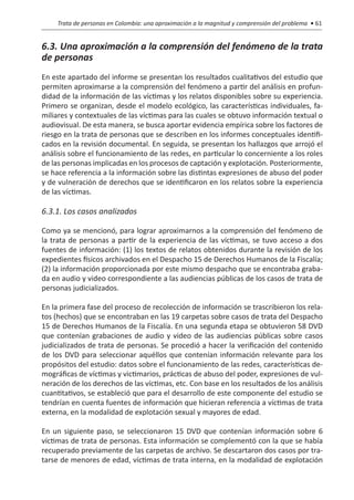 Trata de personas en Colombia: una aproximación a la magnitud y comprensión del problema • 61


6.3. Una aproximación a la comprensión del fenómeno de la trata
de personas
En este apartado del informe se presentan los resultados cualitativos del estudio que
permiten aproximarse a la comprensión del fenómeno a partir del análisis en profun-
didad de la información de las víctimas y los relatos disponibles sobre su experiencia.
Primero se organizan, desde el modelo ecológico, las características individuales, fa-
miliares y contextuales de las víctimas para las cuales se obtuvo información textual o
audiovisual. De esta manera, se busca aportar evidencia empírica sobre los factores de
riesgo en la trata de personas que se describen en los informes conceptuales identifi-
cados en la revisión documental. En seguida, se presentan los hallazgos que arrojó el
análisis sobre el funcionamiento de las redes, en particular lo concerniente a los roles
de las personas implicadas en los procesos de captación y explotación. Posteriormente,
se hace referencia a la información sobre las distintas expresiones de abuso del poder
y de vulneración de derechos que se identificaron en los relatos sobre la experiencia
de las víctimas.

6.3.1. Los casos analizados

Como ya se mencionó, para lograr aproximarnos a la comprensión del fenómeno de
la trata de personas a partir de la experiencia de las víctimas, se tuvo acceso a dos
fuentes de información: (1) los textos de relatos obtenidos durante la revisión de los
expedientes físicos archivados en el Despacho 15 de Derechos Humanos de la Fiscalía;
(2) la información proporcionada por este mismo despacho que se encontraba graba-
da en audio y video correspondiente a las audiencias públicas de los casos de trata de
personas judicializados.

En la primera fase del proceso de recolección de información se trascribieron los rela-
tos (hechos) que se encontraban en las 19 carpetas sobre casos de trata del Despacho
15 de Derechos Humanos de la Fiscalía. En una segunda etapa se obtuvieron 58 DVD
que contenían grabaciones de audio y video de las audiencias públicas sobre casos
judicializados de trata de personas. Se procedió a hacer la verificación del contenido
de los DVD para seleccionar aquéllos que contenían información relevante para los
propósitos del estudio: datos sobre el funcionamiento de las redes, características de-
mográficas de víctimas y victimarios, prácticas de abuso del poder, expresiones de vul-
neración de los derechos de las víctimas, etc. Con base en los resultados de los análisis
cuantitativos, se estableció que para el desarrollo de este componente del estudio se
tendrían en cuenta fuentes de información que hicieran referencia a víctimas de trata
externa, en la modalidad de explotación sexual y mayores de edad.

En un siguiente paso, se seleccionaron 15 DVD que contenían información sobre 6
víctimas de trata de personas. Esta información se complementó con la que se había
recuperado previamente de las carpetas de archivo. Se descartaron dos casos por tra-
tarse de menores de edad, víctimas de trata interna, en la modalidad de explotación
 