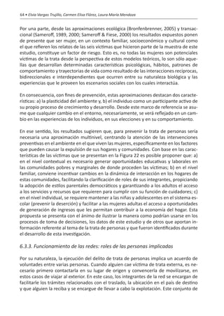 64 • Elvia Vargas Trujillo, Carmen Elisa Flórez, Laura María Mendoza


Por una parte, desde las aproximaciones ecológica (Bronfenbrenner, 2005) y transac-
cional (Sameroff, 1989, 2000; Sameroff & Fiese, 2000) los resultados expuestos ponen
de presente que ser mujer, en un contexto familiar, socioeconómico y cultural como
el que refieren los relatos de las seis víctimas que hicieron parte de la muestra de este
estudio, constituye un factor de riesgo. Esto es, no todas las mujeres son potenciales
víctimas de la trata desde la perspectiva de estos modelos teóricos, lo son sólo aque-
llas que desarrollan determinadas características psicológicas, hábitos, patrones de
comportamiento y trayectorias de vida como resultado de las interacciones recíprocas,
bidireccionales e interdependientes que ocurren entre su naturaleza biológica y las
experiencias que le proveen los escenarios sociales con los cuales interactúa.

En consecuencia, con fines de prevención, estas aproximaciones destacan dos caracte-
rísticas: a) la plasticidad del ambiente y, b) el individuo como un participante activo de
su propio proceso de crecimiento y desarrollo. Desde este marco de referencia se asu-
me que cualquier cambio en el entorno, necesariamente, se verá reflejado en un cam-
bio en las experiencias de los individuos, en sus elecciones y en su comportamiento.

En ese sentido, los resultados sugieren que, para prevenir la trata de personas sería
necesaria una aproximación multinivel, centrando la atención de las intervenciones
preventivas en el ambiente en el que viven las mujeres, específicamente en los factores
que pueden causar la expulsión de sus hogares y comunidades. Con base en las carac-
terísticas de las víctimas que se presentan en la Figura 22 es posible proponer que: a)
en el nivel contextual es necesario generar oportunidades educativas y laborales en
las comunidades pobres y marginales de donde proceden las víctimas; b) en el nivel
familiar, conviene incentivar cambios en la dinámica de interacción en los hogares de
estas comunidades, facilitando la clarificación de roles de sus integrantes, propiciando
la adopción de estilos parentales democráticos y garantizando a los adultos el acceso
a los servicios y recursos que requieren para cumplir con su función de cuidadores; c)
en el nivel individual, se requiere mantener a las niñas y adolescentes en el sistema es-
colar (prevenir la deserción) y facilitar a las mujeres adultas el acceso a oportunidades
de generación de ingresos que les permitan contribuir a la economía del hogar. Esta
propuesta se presenta con el ánimo de ilustrar la manera como podrían usarse en los
procesos de toma de decisiones, los datos de este estudio y de otros que aportan in-
formación referente al tema de la trata de personas y que fueron identificados durante
el desarrollo de esta investigación.

6.3.3. Funcionamiento de las redes: roles de las personas implicadas

Por su naturaleza, la ejecución del delito de trata de personas implica un acuerdo de
voluntades entre varias personas. Cuando alguien cae víctima de trata externa, es ne-
cesario primero contactarla en su lugar de origen y convencerla de movilizarse, en
estos casos de viajar al exterior. En este caso, los integrantes de la red se encargan de
facilitarle los trámites relacionados con el traslado, la ubicación en el país de destino
y que alguien la reciba y se encargue de llevar a cabo la explotación. Este conjunto de
 