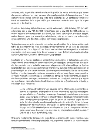Trata de personas en Colombia: una aproximación a la magnitud y comprensión del problema • 65


acciones, sólo es posible a través de la participación de varios individuos que tienen
claramente definidos los roles para cumplir con el propósito de la organización. El fun-
cionamiento de la red también depende de la existencia de un contacto permanente
entre los miembros de la organización que se encuentran tanto en el lugar de origen
como en el de destino.

El artículo 3 de la Ley 985 de 2005 que modifica el artículo 188A de la Ley 599 de 2000,
adicionado por la Ley 747 de 2002 y modificado por la Ley 890 de 2004, estipula los
verbos rectores que caracterizan este delito, los cuales son: captar, trasladar, acoger,
recibir. Además, para que se configure el delito de trata, es necesario que se haya eje-
cutado al menos una de estas acciones con fines de explotación.

Teniendo en cuenta este referente normativo, en el análisis de la información cuali-
tativa se identificaron los roles ejercidos por los victimarios en las fases de captación
y de explotación. En la Figura 23 se ilustra –en una línea de tiempo– los principales
momentos en el proceso de trata de personas y los roles de los individuos implicados:
captador, facilitador, víctima, administrador, explotador.

En efecto, en la fase de captación, se identificaron dos roles: el del captador, descrito
ampliamente en la literatura, y el del facilitador, una categoría emergente en este estu-
dio. Los captadores son individuos cercanos a la persona ubicada en el lugar de destino
(explotador) que se encargan del manejo financiero y logístico de la organización en el
país de origen, en este caso Colombia. Este manejo incluye la selección de las víctimas,
facilitar el contacto con el explotador y con otros miembros de la red para garantizar
el viaje y motivar a la víctima para trasladarse a otro país. Adicionalmente, en ocasio-
nes los captadores entregan comisiones a quienes les consiguen víctimas que logran
ser movilizadas hacia el exterior. En el siguiente relato de la fiscal durante el juicio se
describen estas funciones:

           …esta señora Andrea Linero22, de acuerdo con la información legalmente ob-
           tenida, es la persona encargada del manejo financiero y logístico de la organi-
           zación delictiva en Colombia y se encarga de recepcionar el dinero que envían
           desde Singapur para continuar con la actividades delictivas de la organización
           tales como pago de pasaportes, pagos de gastos de traslados, pagos de con-
           sulta de Internet relacionado con el reclutamiento, selección de las víctimas,
           consecución de documentos, entrega de las comisiones, porque esta señora
           le paga entre 500 y 600 mil pesos a cada persona que le consigue una víctima
           para enviar hasta Singapur, esto se oyó en las interceptaciones telefónicas…”
           (Relato de la fiscal durante el juicio).

Una parte fundamental del papel del captador en la organización es que mantiene una
relación permanente con los explotadores, lo cual permite coordinar las actividades en


 	 Los nombres han sido cambiados.
22
 