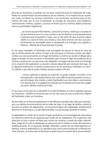 Trata de personas en Colombia: una aproximación a la magnitud y comprensión del problema • 67


Otra de sus funciones es proveer los recursos necesarios para la realización del viaje.
Dadas las características socioeconómicas de las víctimas, en la mayoría de las ocasio-
nes, estas no tienen los recursos suficientes ni los elementos necesarios para la rea-
lización del viaje, por lo cual el facilitador se encarga de solucionar este problema,
suministrando maletas, zapatos, e incluso el dinero que las victimas deben presentar
ante las autoridades migratorias:

          …así mismo la joven Pilar Benítez, prima de la víctima, relató que a Gustavo lo
          vio por primera vez en su casa cuando su prima Dolores se lo presentó como
          la persona que le ayudaría a viajar, que un día antes de que su prima viajara
          volvió a su casa y le llevó una maleta y unos tenis blancos con azul, que pos-
          teriormente los acompañó hasta el aeropuerto y le entregó unos papeles a
          Dolores… (Relato de la fiscal durante el juicio)

En los casos revisados, el facilitador está encargado de ejercer la fuerza en caso de
que la víctima desista de realizar el viaje, o de amenazar a la familia cuando, por algún
motivo, una vez se encuentra en el lugar de destino, la víctima se resiste a trabajar para
pagar la deuda. En esta situación el facilitador, que conoce el lugar de residencia de la
víctima y quiénes son sus personas más allegadas, se asegura de que ésta se mantenga
en la situación de explotación y cancele la deuda adquirida por concepto del viaje. En
el siguiente testimonio, la víctima cuenta acerca de las amenazas realizadas a su fami-
lia, debido a que ella no podía trabajar porque estaba enferma:

          ...…incluso saldando la deuda me enfermé, no podía trabajar muy bien, no le
          correspondía a ella (explotadora) sino como 300 mil diarios porque no era ca-
          paz de trabajar ella mando a Julián (facilitador) con otros tipos y amenazaron
          a mi abuela que si no pagaba yo la deuda que mi abuela era la que iba a pagar
          esa plata… (Relato víctima de trata)

En los casos en los que no se identificó el rol del facilitador, el mismo captador ejecuta
sus funciones. También se encontró que en los tres casos en que se presenta la figura
del facilitador, estos son hombres.

De otro lado, en la fase de explotación se identificaron también dos roles que contribu-
yen a un óptimo funcionamiento de las redes de trata. En el lugar de destino, donde la
persona es víctima de explotación, se encontró la figura del explotador, ampliamente
descrita en la literatura, y la del administrador, la cual emergió durante el análisis.

El explotador es el líder de la red en el lugar de destino, es el encargado de seleccionar
las víctimas a partir de las opciones que recibe de los captadores. Por lo general, esta
selección la hace a partir de fotos que envían las víctimas a través de redes informá-
ticas, luego de lo cual el explotador se comunica con la víctima a través de Internet o
telefónicamente. En el siguiente diálogo, obtenido a través de una interceptación te-
lefónica, entre la explotadora y la captadora que sirvió como prueba de la Ffiscalía du-
rante el juicio, se ilustra este rol (la fiscal es quien hace el resumen de la conversación):
 
