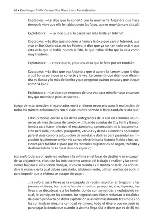 68 • Elvia Vargas Trujillo, Carmen Elisa Flórez, Laura María Mendoza


           Captadora: —Le dice que la conectó con la muchacha Alejandra que hace
           tiempo la vio y que ella le había puesto las fotos, que es muy blanca y altica�.

           Explotadora:	 —Le dice que si la puede ver más tarde en Internet.

           Captadora: —Le dice que si quiere la llama y le dice que vaya al Internet, que
           vive en Dos Quebradas en las Palmas, le dice que ya no hay nadie más y que
           ésta es la que le había puesto la foto, la que había dicho que la veía como
           muy frentona.

           Explotadora: —Le dice que sí, y que esa es la que le falta por ver también.

           Captadora: —Le dice que esa Alejandra que si quiere la llama y luego le diga
           a qué horas para que se conecte y la vea. Le comenta que dicen que Alejan-
           dra es blanca y lo más de bonita y que preguntó cuánto pesaba y que dizque
           como 51 kilos.

           Explotadora: —Le dice que entonces de una vez para mirarla y que entonces
           hay que mandarle para las vueltas…

Luego de esta selección el explotador envía el dinero necesario para la realización de
todos los trámites relacionados con el viaje, en este sentido la fiscal también relata que:

           Estas personas envían a los demás integrantes de la red en Colombia los di-
           neros a través de casas de cambio o utilizando cuentas de City Bank y Banco-
           lombia para hacer efectivo el reclutamiento, consecución de la documenta-
           ción necesaria, tiquetes, pasaportes, vacunas y demás elementos necesarios
           para el viaje como la adquisición de maletas y dólares para presentar en mi-
           gración, igualmente envían vía correo electrónico la historia ficticia e instruc-
           ciones para facilitar el paso por los controles migratorios de origen, tránsito y
           destino (Relato de la fiscal durante el juicio).

Los explotadores son quienes reciben a la víctima en el lugar de destino y se encargan
de su alojamiento, ellos dan las instrucciones acerca del trabajo a realizar y las condi-
ciones bajo las cuales deben trabajar, les dicen cuánto es el monto de la deuda adquiri-
da y la manera en la cual deben cancelarla; adicionalmente, utilizan medios de control
para impedir que la víctima se escape sin pagar:

           …la señora Lucía Pérez es la encargada de recibir, explotar en Singapur a las
           jóvenes víctimas, les retiene los documentos: pasaporte, visa, tiquetes, las
           lleva a las discotecas y a los hoteles donde son sometidas a explotación se-
           xual, les consiguen los clientes, los negocios con ellos y reclaman la totalidad
           de dinero producto de dicha explotación a las víctimas durante tres meses no
           les suministran ninguna cantidad de dinero, todo el dinero que recogen es
           para pagar la deuda que cuando la víctima llega allá le dicen que es de 30 mil
 