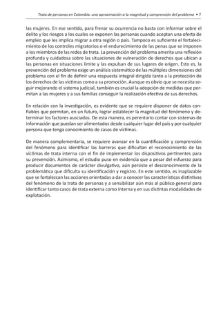 Trata de personas en Colombia: una aproximación a la magnitud y comprensión del problema • 7


las mujeres. En ese sentido, para frenar su ocurrencia no basta con informar sobre el
delito y los riesgos a los cuales se exponen las personas cuando aceptan una oferta de
empleo que les implica migrar a otra región o país. Tampoco es suficiente el fortaleci-
miento de los controles migratorios o el endurecimiento de las penas que se imponen
a los miembros de las redes de trata. La prevención del problema amerita una reflexión
profunda y cuidadosa sobre las situaciones de vulneración de derechos que ubican a
las personas en situaciones límite y las expulsan de sus lugares de origen. Esto es, la
prevención del problema exige un análisis sistemático de las múltiples dimensiones del
problema con el fin de definir una respuesta integral dirigida tanto a la protección de
los derechos de las víctimas como a su promoción. Aunque es obvio que se necesita se-
guir mejorando el sistema judicial, también es crucial la adopción de medidas que per-
mitan a las mujeres y a sus familias conseguir la realización efectiva de sus derechos.

En relación con la investigación, es evidente que se requiere disponer de datos con-
fiables que permitan, en un futuro, lograr establecer la magnitud del fenómeno y de-
terminar los factores asociados. De esta manera, es perentorio contar con sistemas de
información que puedan ser alimentados desde cualquier lugar del país y por cualquier
persona que tenga conocimiento de casos de víctimas.

De manera complementaria, se requiere avanzar en la cuantificación y comprensión
del fenómeno para identificar las barreras que dificultan el reconocimiento de las
víctimas de trata interna con el fin de implementar los dispositivos pertinentes para
su prevención. Asimismo, el estudio puso en evidencia que a pesar del esfuerzo para
producir documentos de carácter divulgativo, aún persiste el desconocimiento de la
problemática que dificulta su identificación y registro. En este sentido, es inaplazable
que se fortalezcan las acciones orientadas a dar a conocer las características distintivas
del fenómeno de la trata de personas y a sensibilizar aún más al público general para
identificar tanto casos de trata externa como interna y en sus distintas modalidades de
explotación.
 