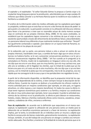 72 • Elvia Vargas Trujillo, Carmen Elisa Flórez, Laura María Mendoza


el captador y el explotador: “el señor Eduardo Gómez le propuso a Camila viajar a la
ciudad de Hong Kong para ejercer la prostitución, advirtiéndole que el viaje costaba 45
millones que debía cancelar a su hermana Narcisa quien la recibiría en esa ciudad y le
facilitaría su estadía allí”

El análisis de la información sobre los medios utilizados por los captadores para lograr
su propósito, evidencia que en esta fase se recurre a dos formas de abuso de poder: la
persuasión y la seducción. La persuasión consiste en la utilización del discurso retórico
para llevar a las personas a creer que es razonable actuar de cierta manera aunque
vaya en contravía de sus propios intereses (Brey, 2008). En los casos analizados, se
estableció que los captadores logran convencer a las víctimas de que el viaje es una
excelente oportunidad a través del ofrecimiento de beneficios falsos y describiéndoles
un panorama laboral muy diferente al que realmente tendrán que enfrentar: “Araceli*
fue igualmente contactada o captada… para laborar en un lujoso hotel de Panamá, es-
pecíficamente en las playas de ese país”.

En la seducción, por su parte, una persona induce a otra a actuar en contra de sus
propios intereses, haciéndole creer que, a cambio de hacer algo que en otras circuns-
tancias no hubiera hecho, se le van a presentar consecuencias positivas o se le van a
eliminar consecuencias negativas (Brey, 2008): “…ahí fue cuando yo le pregunté [a la
reclutadora en Pereira, madre de la explotadora en Singapur] cómo era eso allá, ella
me dijo que eso era en una disco, que era muy bonito, que era muy cachaco eso, que
allá uno se sentaba y ahí le llegaban los clientes, que la mitad de la plata que yo me
hiciera era para mí y el resto era de la otra muchacha, ella me dijo que si yo era bien
juiciosa, con la mitad de la plata que me correspondía, más lo de las propinas, eso era
rápido que me conseguía lo de la casa y que si me portaba bien me regalaban la visa...”

A partir de la información disponible, se identifica que la propuesta inicial de los cap-
tadores varía dependiendo de la víctima, si bien siempre incluye la descripción de be-
neficios falsos. Cuando las mujeres se dedican a la prostitución les ofrecen realizar la
misma actividad pero en mejores condiciones (por ejemplo, en otro país, en lugares
atractivos, en sitios lujosos y con mejores beneficios). En todos los casos la oferta in-
cluye tener ingresos económicos para sostener a su familia y mejorar sus condiciones
de vida en muy corto plazo (por ejemplo, tener casa propia). Cuando la actividad eco-
nómica de las víctimas no es la prostitución, la oferta es para laborar en restaurantes,
hoteles, clubes, fábricas o familias realizando oficios como meseras, aseadoras, empa-
cadoras, cuidadoras de niños, ancianos o enfermos.

Fase de explotación: de acuerdo con la definición que expusimos en el marco con-
ceptual, la explotación supone la utilización de una persona como un medio para la
obtención de un beneficio económico personal o a favor de terceros. La explotación
implica, por lo tanto, la consideración de un individuo como un recurso u objeto que
facilita la consecución de bienes materiales, generalmente monetarios. La explotación
incluye, también, el uso del trabajo de una persona sin otorgar a cambio una remune-
ración adecuada. Para facilitar y mantener la finalidad de la trata de personas que es la
 