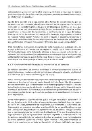 74 • Elvia Vargas Trujillo, Carmen Elisa Flórez, Laura María Mendoza


estaba robando y entonces yo me retiré un poco y ella le dijo al novio que me cogiera
y ella me comenzó a dar golpes por todo lado, como yo me defendía entonces el novio
de ella también me pegaba...”

Aparte de la coerción y la fuerza, existen otras formas de control utilizadas por las
redes de trata para mantener a las víctimas en condición de explotación. Consistente-
mente con los indicadores planteados por la OIT (2008) para identificar los casos que
se encuentran en una situación de trabajo forzoso, en los relatos objeto de análisis
encontramos la restricción de movimientos, el confinamiento en el lugar de trabajo,
la retención de los documentos de identificación (la cédula, el pasaporte y el tiquete
de regreso): “…el jefe ese (en Panamá) me pidió el tiquete, el pasaporte, la reserva y el
dinero que me habían dado, dentro del pasaporte se me fue la cédula, yo le pregunté
por qué tenía que entregarle mis papeles y él me dijo que eso ya no importaba”.

Otro indicador de la situación de explotación es la imposición de excesivas horas de
trabajo y de multas en caso de que se nieguen a cumplir con el tiempo estipulado:
“ahí trabajábamos de ocho de la noche a tres de la mañana, así eran todos los días sin
descanso, incluso cuando tenía el periodo menstrual tenía que seguir trabajando así y
usábamos tampones para que el cliente no se diera cuenta, es que así esté uno enfer-
mo o lo que sea, tiene que bajar al salón porque le cobran multa”.

6.3.5. Funcionamiento de las redes: la vulneración de los derechos

La literatura sobre trata de personas es enfática al afirmar que este delito vulnera los
derechos humanos fundamentales de los individuos: el derecho a la vida, a la libertad,
a la educación y a la no discriminación (GAATW, 2003).

Por lo anterior, en este estudio nos propusimos identificar ejemplos concretos de vul-
neración de derechos en los casos objeto de análisis. En las Tablas 13 a 15, se encuen-
tran los testimonios que se identificaron en el material proporcionado por la Fiscalía
como fuente de información. Al abordar el análisis de la información disponible desde
el enfoque de derechos humanos fue posible establecer que la vulneración de los de-
rechos ocurre antes, durante y después de que la persona ha caído como víctima de la
trata de personas.

Antes de la captación, según los relatos que se incluyen en las tablas para ilustrar las
formas de vulneración de derechos a las que están expuestas las víctimas, se eviden-
cian el rol del Estado, como titular de obligaciones. Evidentemente, la captación se faci-
lita cuando la persona se ve abocada a una situación límite porque el Estado no cumple
con su obligación de garantizarle las oportunidades de educación, trabajo y vivienda
que le permitan disfrutar de condiciones de vida dignas. En la fase de explotación, se
logró corroborar que las organizaciones criminales degradan la condición humana de
las víctimas, despojándolas de todos sus derechos y usándolas como mercancía para
su propio beneficio. Cuando las víctimas logran retornar al país, esta vulneración de
derechos se mantiene, de un lado, por la omisión e ineficacia del Estado para juzgar
 