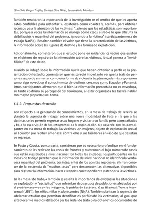 78 • Elvia Vargas Trujillo, Carmen Elisa Flórez, Laura María Mendoza


También resaltaron la importancia de la investigación en el sentido de que les aporta
datos confiables para sustentar su existencia como comités y, además, para obtener
recursos para la atención de las víctimas: “…pienso que las estadísticas son importan-
tes, porque a veces la información se maneja como casos aislados lo que dificulta la
visibilización y magnitud del problema, ignorando a la víctima” (participante mesa de
trabajo Nariño). Resaltan también el valor que tiene la caracterización de las víctimas,
la información sobre los lugares de destino y las formas de explotación.

Adicionalmente, comentaron que el estudio pone en evidencia los vacíos que existen
en el sistema de registro de la información sobre las víctimas, lo cual genera la “invisi-
bilidad” de este delito.

Cuando se indagó sobre la información nueva que habían obtenido a partir de la pre-
sentación del estudio, comentaron que les pareció importante ver que la trata de per-
sonas se puede enmarcar como otra forma de violencia de género; además, reportaron
como algo novedoso el conocimiento de destinos cercanos como Ecuador y Panamá.
Otros participantes afirmaron que si bien la información presentada no es novedosa,
en tanto confirma su percepción del fenómeno, al estar organizada les facilita hablar
con mayor propiedad del tema.

6.4.2. Propuestas de acción

Con respecto a la generación de conocimientos, en la mesa de trabajo de Pereira se
planteó la urgencia de indagar sobre una nueva modalidad de trata en la que a las
víctimas se les permite regresar a sus hogares y visitar a su familia pero acompañadas
y bajo la supervisión de los integrantes de la organización. De acuerdo con los partici-
pantes en esa mesa de trabajo, las víctimas son mujeres, objeto de explotación sexual
en Ecuador que reciben amenazas contra ellas y sus familiares en caso de que desistan
de regresar.

En Pasto y Cúcuta, por su parte, consideran que es necesario profundizar en el funcio-
namiento de las redes en las zonas de frontera y cuestionan el bajo número de casos
que están registrados a nivel nacional. En todas las ciudades, los participantes en las
mesas de trabajo perciben que la información del nivel nacional no identifica la verda-
dera magnitud del problema. Los integrantes de los comités regionales afirman cono-
cer de la existencia de “muchos casos” pero desconocen las alternativas disponibles
para registrar la información, hacer el reporte correspondiente y atender a las víctimas.

En las mesas de trabajo también se resalta la importancia de evidenciar las situaciones
de explotación y “esclavitud” que enfrentan otros grupos de poblaciones afectados por
el problema como son los indígenas, la población Lesbiana, Gay, Bisexual, Trans e Inter-
sexual (LGBTI), los niños, niñas y adolescentes (NNA). También plantean la urgencia de
adelantar estudios que permitan identificar los perfiles de los victimarios, al igual que
establecer los medios utilizados por las redes de trata para obtener los documentos de
 