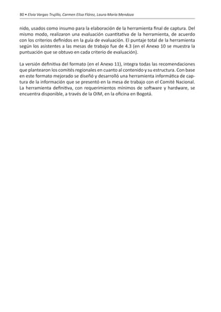 80 • Elvia Vargas Trujillo, Carmen Elisa Flórez, Laura María Mendoza


nido, usados como insumo para la elaboración de la herramienta final de captura. Del
mismo modo, realizaron una evaluación cuantitativa de la herramienta, de acuerdo
con los criterios definidos en la guía de evaluación. El puntaje total de la herramienta
según los asistentes a las mesas de trabajo fue de 4.3 (en el Anexo 10 se muestra la
puntuación que se obtuvo en cada criterio de evaluación).

La versión definitiva del formato (en el Anexo 11), integra todas las recomendaciones
que plantearon los comités regionales en cuanto al contenido y su estructura. Con base
en este formato mejorado se diseñó y desarrolló una herramienta informática de cap-
tura de la información que se presentó en la mesa de trabajo con el Comité Nacional.
La herramienta definitiva, con requerimientos mínimos de software y hardware, se
encuentra disponible, a través de la OIM, en la oficina en Bogotá.
 