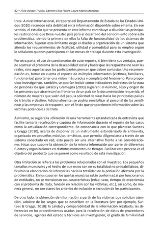 82 • Elvia Vargas Trujillo, Carmen Elisa Flórez, Laura María Mendoza


trata. A nivel internacional, el reporte del Departamento de Estado de los Estados Uni-
dos (2010) reconoce esta debilidad en la información disponible sobre el tema. En ese
sentido, el estudio que se presenta en este informe contribuye a dilucidar las principa-
les restricciones que tiene nuestro país para el desarrollo del conocimiento sobre esta
problemática, siendo la primera de ellas la falta de funcionalidad de los sistemas de
información. Superar esta limitante exige el diseño u organización de un sistema que
atienda los requerimientos de facilidad, utilidad y comodidad para su empleo según
lo señalaron quienes participaron en las mesas de trabajo durante esta investigación.

Por otra parte, el uso de cuestionarios de auto-reporte, si bien tiene sus ventajas, pue-
de acarrear el problema de la deseabilidad social y hacer que las respuestas no sean las
reales, sino aquellas que los participantes piensan que deben contestar. Una recomen-
dación es, tomar en cuenta el reporte de múltiples informantes (víctimas, familiares,
funcionarios) para tener una visión más precisa y completa del fenómeno. Para propó-
sitos investigativos, también, se podrían incluir como indicadores indirectos de la trata
de personas los que Lakzco y Gramegna (2003) sugieren: el número, sexo y origen de
las personas que atraviesan las fronteras de un país sin la documentación requerida, el
número de mujeres que salen del país, la solicitud de visas hacia los principales países
de tránsito y destino. Adicionalmente, se podría sensibilizar al personal de las aerolí-
neas y las empresas de trasporte, con el fin de que proporcionen información sobre las
víctimas potenciales de trata.

Asimismo, se sugiere la utilización de una herramienta estandarizada de entrevista que
facilite tanto la recolección y captura de información durante el reporte de los casos
como la actualización correspondiente. En consonancia con lo que plantean Surtees
y Craggs (2010), acerca de disponer de un instrumento estandarizado de entrevista,
organizado en pequeños módulos temáticos, que permita diligenciarse a través de un
sistema conectado en red, esta puede ser una alternativa frente a las consideracio-
nes éticas que supone la obtención de la misma información por parte de diferentes
fuentes y organizaciones en distintos momentos de tiempo. Facilitar este proceso es el
objetivo del producto que se generó como resultado de esta investigación.

Otra limitación se refiere a los problemas relacionados con el muestreo. Los pequeños
tamaños muestrales y el hecho de que estos son en su totalidad no probabilísticos, di-
ficultan la elaboración de inferencias hacia la totalidad de la población afectada por la
problemática. En los casos en los que las muestras están conformadas por funcionarios
de entidades, no se mencionan sus características (edad, sexo, tiempo de experiencia
con el problema de trata, función en relación con las víctimas, etc.), así como, de ma-
nera general, no son claros los criterios de inclusión o exclusión de los participantes.

De otro lado, la obtención de información a partir de las víctimas que solicitan aten-
ción, adolece de los sesgos que se describen en la literatura (ver por ejemplo, Sur-
tees & Craggs, 2010): la calidad y comparabilidad de la información recabada; las di-
ferencias en los procedimientos usados para la recolección de datos de proveedores
de servicios, agentes del estado y técnicos en investigación; el grado de familiaridad
 