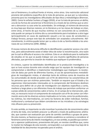 Trata de personas en Colombia: una aproximación a la magnitud y comprensión del problema • 83


con el fenómeno y la actitud frente al mismo, entre otros. Una restricción adicional
proviene del problema específico de la trata de personas, ya que por su naturaleza,
presenta para los investigadores dificultades de tipo ético y metodológico (Brennan,
2005). Como lo señalan Surtees y Craggs (2010), al ser la trata de personas un delito,
una de las formas de caracterizar el fenómeno es a través de las víctimas que se atre-
ven a denunciar su caso ante las autoridades. Sin embargo, el número de denuncias
es muy bajo por diversas razones; en la literatura y en las mesas de trabajo se citan,
entre otras, el hecho de que muchas víctimas no son conscientes de su condición,
esto puede ser porque la víctima dio su consentimiento para trasladarse a otro lugar
(principalmente en casos de explotación sexual) y en los casos de servidumbre y
trabajo forzoso, porque este tipo de actividades son aceptadas culturalmente. Adi-
cionalmente, la víctima puede temer por su vida o la de su familia debido a las ame-
nazas de sus victimarios (OIM, 2006a).

El escaso número de denuncias dificulta la identificación y posterior acceso a las vícti-
mas, pero adicionalmente existe el deber ético de evitar la revictimización, otra razón
por la cual se dificulta el acceso a las víctimas. Este es un obstáculo para la realización
de estudios en los que se pueda trabajar con una muestra significativa de personas
afectadas, que permita la creación de modelos que expliquen la problemática.

En síntesis, superar las debilidades identificadas en la producción investigativa a la
que se tuvo acceso durante este estudio exige que los equipos de investigación se
comprometan a identificar e implementar metodologías que impliquen: la recolec-
ción de datos por parte de diferentes fuentes, el uso de aproximaciones metodoló-
gicas de investigación mixtas, el abordaje tanto de víctimas como de muestras de
las comunidades de donde proceden con el fin de determinar las características de
las personas que son víctimas potenciales. También se requiere que el Estado y los
organismos internacionales interesados en la comprensión del fenómeno destinen
recursos para definir de un plan de investigación con objetivos específicos a corto,
mediano y largo plazo y con diferentes líneas de trabajo que permitan conformar un
cuerpo sólido de conocimientos sobre el tema. En el campo de la intervención, ade-
más, es necesario incluir el componente de evaluación con el fin de contar con infor-
mación acerca de los diversos actores implicados en la trata, como los profesionales,
las víctimas, los intermediarios, así como los factores de orden individual, familiar,
institucional y contextual que deben considerarse en las iniciativas y las estrategias
más eficaces para su prevención.

En este sentido, es importante no sólo incentivar la producción de conocimiento sobre
el tema de trata, sino también procurar su difusión a través de publicaciones arbitra-
das, que cuenten con evaluación por parte de comités científicos o grupos de pares.
De esta manera, se favorece que en el ámbito académico se comience a considerar el
fenómeno como tema de interés investigativo y, en ese sentido, es posible que comien-
cen a aparecer publicaciones, provenientes del país, en revistas científicas que, como
lo revelan los hallazgos de esta revisión, corresponden a un porcentaje muy bajo de la
totalidad de los documentos recuperados para el análisis.
 