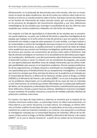 84 • Elvia Vargas Trujillo, Carmen Elisa Flórez, Laura María Mendoza


Efectivamente, en la búsqueda de documentos para este estudio, sólo tres se encon-
traron en bases de datos académicas, dos de los cuales son noticias sobre trata en Co-
lombia y el otro es un estudio empírico sobre el tema. Este bajo número de referencias
en las fuentes de información de mayor consulta revela, por una parte, limitaciones
en los procesos de divulgación del conocimiento disponible y, por otra, deficiencias
metodológicas de los estudios que restringen la posibilidad de que los informes sean
aceptados por revistas académicas indexadas con alto factor de impacto.

Con respecto a la falta de rigurosidad en el desarrollo de los estudios que se encontra-
ron puede explicarse, en parte, por la falta de formación y experticia investigativa de los
equipos que trabajan en la lucha contra la trata de personas y que son quienes mayori-
tariamente han estado a cargo de estos proyectos. En este sentido, si se logra motivar a
las universidades y centros de investigación para que incluyan en sus líneas de trabajo el
tema de la trata de personas, es posible promover la conformación de redes de trabajo
entre académicos que cuentan con fortalezas investigativas, profesionales y proveedores
de servicios que cuentan con conocimiento de primera mano sobre el fenómeno. Este
tipo de alianzas estratégicas se reconocen en la actualidad como alternativas para organi-
zar la producción, distribución y uso del conocimiento sobre fenómenos relevantes para
el desarrollo humano y social. En relación con los estudiantes de posgrado, esta puede
ser una oportunidad para identificar áreas de trabajo interesantes que les ofrece múlti-
ples posibilidades para avanzar en la trayectoria académica. Para los equipos profesiona-
les de las organizaciones, el trabajo conjunto y coordinado con investigadores puede ser
una oportunidad para el fortalecimiento de sus competencias investigativas. Un estudio
que ilustra las ventajas que tiene este tipo de alianza con la academia es el realizado por
la Universidad del Rosario, la Oficina de las Naciones Unidas contra la Droga y el Delito
(UNODC) y el Ministerio del Interior y de Justicia (2009)23, en el cual se buscaba identifi-
car los problemas relacionados con la judicialización de los casos de trata en Colombia
a nivel internacional. Se concluyó que existen dificultades por la inadecuada tipificación
del delito, con los prejuicios y estereotipos (discriminación y revictimización) que pueden
tener defensores, fiscales y jueces hacia las víctimas, debilidad en el proceso investigati-
vo para recolectar las pruebas necesarias y ausencia de medidas judiciales efectivas de
protección a víctimas, entre otras.

En cuanto a los tipos de trata (interna y externa) se encontró que la mayoría de los
estudios mencionan ambos tipos, un porcentaje menor se refiere exclusivamente a la
trata externa y con menor frecuencia a la trata interna. Sin embargo, en dichos infor-
mes se limitan a definir los dos tipos de trata, sin profundizar en las rutas y mecanismos
mediante los cuales los tratantes trasladan a sus víctimas. Una excepción la constituye
la investigación realizada por la Universidad Nacional de Colombia, Oficina de las Na-
ciones Unidas contra la Droga y el Delito (UNODC) y Ministerio del Interior y de Justicia
(2009)24, en la cual se intenta reconstruir –a partir de los relatos de los funcionarios–


 	 Anexo 3: Referencia [57].
23

	 Anexo 3: Referencia [55].
0
 
