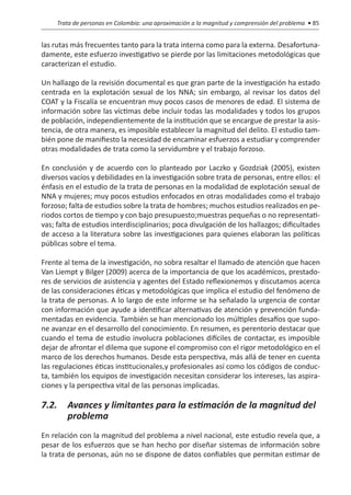 Trata de personas en Colombia: una aproximación a la magnitud y comprensión del problema • 85


las rutas más frecuentes tanto para la trata interna como para la externa. Desafortuna-
damente, este esfuerzo investigativo se pierde por las limitaciones metodológicas que
caracterizan el estudio.

Un hallazgo de la revisión documental es que gran parte de la investigación ha estado
centrada en la explotación sexual de los NNA; sin embargo, al revisar los datos del
COAT y la Fiscalía se encuentran muy pocos casos de menores de edad. El sistema de
información sobre las víctimas debe incluir todas las modalidades y todos los grupos
de población, independientemente de la institución que se encargue de prestar la asis-
tencia, de otra manera, es imposible establecer la magnitud del delito. El estudio tam-
bién pone de manifiesto la necesidad de encaminar esfuerzos a estudiar y comprender
otras modalidades de trata como la servidumbre y el trabajo forzoso.

En conclusión y de acuerdo con lo planteado por Laczko y Gozdziak (2005), existen
diversos vacíos y debilidades en la investigación sobre trata de personas, entre ellos: el
énfasis en el estudio de la trata de personas en la modalidad de explotación sexual de
NNA y mujeres; muy pocos estudios enfocados en otras modalidades como el trabajo
forzoso; falta de estudios sobre la trata de hombres; muchos estudios realizados en pe-
riodos cortos de tiempo y con bajo presupuesto;muestras pequeñas o no representati-
vas; falta de estudios interdisciplinarios; poca divulgación de los hallazgos; dificultades
de acceso a la literatura sobre las investigaciones para quienes elaboran las políticas
públicas sobre el tema.

Frente al tema de la investigación, no sobra resaltar el llamado de atención que hacen
Van Liempt y Bilger (2009) acerca de la importancia de que los académicos, prestado-
res de servicios de asistencia y agentes del Estado reflexionemos y discutamos acerca
de las consideraciones éticas y metodológicas que implica el estudio del fenómeno de
la trata de personas. A lo largo de este informe se ha señalado la urgencia de contar
con información que ayude a identificar alternativas de atención y prevención funda-
mentadas en evidencia. También se han mencionado los múltiples desafíos que supo-
ne avanzar en el desarrollo del conocimiento. En resumen, es perentorio destacar que
cuando el tema de estudio involucra poblaciones difíciles de contactar, es imposible
dejar de afrontar el dilema que supone el compromiso con el rigor metodológico en el
marco de los derechos humanos. Desde esta perspectiva, más allá de tener en cuenta
las regulaciones éticas institucionales,y profesionales así como los códigos de conduc-
ta, también los equipos de investigación necesitan considerar los intereses, las aspira-
ciones y la perspectiva vital de las personas implicadas.

7.2. 	 Avances y limitantes para la estimación de la magnitud del 	
	problema
En relación con la magnitud del problema a nivel nacional, este estudio revela que, a
pesar de los esfuerzos que se han hecho por diseñar sistemas de información sobre
la trata de personas, aún no se dispone de datos confiables que permitan estimar de
 