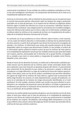 88 • Elvia Vargas Trujillo, Carmen Elisa Flórez, Laura María Mendoza


contrarrestar el problema. En ese sentido, los análisis cualitativos realizados en el mar-
co de esta investigación contribuyen a la comprensión del fenómeno de la trata en la
modalidad de explotación sexual.

Como ya se mencionó antes, sólo la mitad de los documentos que se recuperaron para
la revisión documental aportan información sobre los factores de riesgo y protección
asociados con la trata de personas. En la mayoría de los informes se organizan dichos
factores según el ámbito de influencia en el que se encuentran: individual, familiar o
interpersonal y contextual. Esta categorización es consistente con el modelo ecológico,
marco de referencia del análisis que se llevó a cabo con la información cualitativa que
se obtuvo sobre las víctimas en las carpetas de archivo y en las grabaciones de audio y
video de la Unidad de Derechos Humanos de la Fiscalía.

En contraste con lo que predomina en otros informes sobre el tema a nivel nacional,
–en los cuales los factores descritos o mencionados se derivan de los planteamientos
de otros autores o a partir de la percepción que tienen los funcionarios encargados de
atender a las víctimas– la información que arroja este estudio proviene de los datos
disponibles sobre las mujeres que denunciaron el delito. En ese sentido, el análisis de
la información aporta evidencia empírica acerca de que las víctimas de trata externa
en la modalidad de explotación sexual que han recibido asistencia por parte del Estado
son mujeres, jóvenes, preocupadas por el bienestar de su grupo familiar, encargadas
de su cuidado y que viven en zonas pobres y marginadas de ciudades como Pereira,
Medellín y Cali, entre otras.

Desde el marco de los derechos humanos, el análisis de la información cualitativa per-
mitió concluir que los derechos de las víctimas están siendo vulnerados desde antes
de la captación y que esta situación se perpetúa después del retorno. Es precisamente
esta vulneración de los derechos lo que motiva a las personas a aceptar la oferta de
trasladarse a un lugar diferente a su lugar de residencia en busca de mejores oportuni-
dades. Estos datos, junto con los de los análisis cuantitativos que permiten identificar
los lugares de origen de las víctimas de trata externa, sugieren que la prevención del
delito exige focalizar las acciones en estos departamentos y grupos de población, así
como en el abordaje de los factores de riesgo estructurales identificados en el nivel
contextual. En este sentido, conviene señalar que resulta muy poco efectiva la sensi-
bilización y las campañas de prevención acerca del delito si el Estado no garantiza las
condiciones que permitan la realización de los derechos humanos de todas las perso-
nas y, en particular, de las posibles víctimas.

Asimismo, los análisis desde la perspectiva de género, son consistentes con los de otros
sobre el tema que indican que la trata de personas en la modalidad de explotación
sexual es otra forma de violencia de género, en tanto que prácticamente la totalidad
de las víctimas son mujeres. No obstante, este hallazgo debe interpretarse a la luz de
lo que refieren otros actores acerca del sesgo que tienen los datos que proceden de las
víctimas de trata que solicitan asistencia.
 