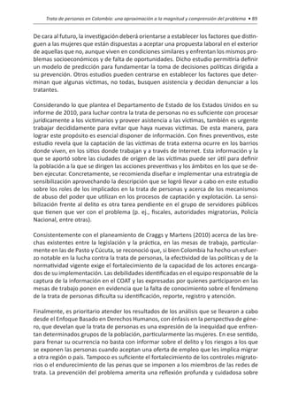 Trata de personas en Colombia: una aproximación a la magnitud y comprensión del problema • 89


De cara al futuro, la investigación deberá orientarse a establecer los factores que distin-
guen a las mujeres que están dispuestas a aceptar una propuesta laboral en el exterior
de aquellas que no, aunque viven en condiciones similares y enfrentan los mismos pro-
blemas socioeconómicos y de falta de oportunidades. Dicho estudio permitiría definir
un modelo de predicción para fundamentar la toma de decisiones políticas dirigida a
su prevención. Otros estudios pueden centrarse en establecer los factores que deter-
minan que algunas víctimas, no todas, busquen asistencia y decidan denunciar a los
tratantes.

Considerando lo que plantea el Departamento de Estado de los Estados Unidos en su
informe de 2010, para luchar contra la trata de personas no es suficiente con procesar
jurídicamente a los victimarios y proveer asistencia a las víctimas, también es urgente
trabajar decididamente para evitar que haya nuevas víctimas. De esta manera, para
lograr este propósito es esencial disponer de información. Con fines preventivos, este
estudio revela que la captación de las víctimas de trata externa ocurre en los barrios
donde viven, en los sitios donde trabajan y a través de Internet. Esta información y la
que se aportó sobre las ciudades de origen de las víctimas puede ser útil para definir
la población a la que se dirigen las acciones preventivas y los ámbitos en los que se de-
ben ejecutar. Concretamente, se recomienda diseñar e implementar una estrategia de
sensibilización aprovechando la descripción que se logró llevar a cabo en este estudio
sobre los roles de los implicados en la trata de personas y acerca de los mecanismos
de abuso del poder que utilizan en los procesos de captación y explotación. La sensi-
bilización frente al delito es otra tarea pendiente en el grupo de servidores públicos
que tienen que ver con el problema (p. ej., fiscales, autoridades migratorias, Policía
Nacional, entre otras).

Consistentemente con el planeamiento de Craggs y Martens (2010) acerca de las bre-
chas existentes entre la legislación y la práctica, en las mesas de trabajo, particular-
mente en las de Pasto y Cúcuta, se reconoció que, si bien Colombia ha hecho un esfuer-
zo notable en la lucha contra la trata de personas, la efectividad de las políticas y de la
normatividad vigente exige el fortalecimiento de la capacidad de los actores encarga-
dos de su implementación. Las debilidades identificadas en el equipo responsable de la
captura de la información en el COAT y las expresadas por quienes participaron en las
mesas de trabajo ponen en evidencia que la falta de conocimiento sobre el fenómeno
de la trata de personas dificulta su identificación, reporte, registro y atención.

Finalmente, es prioritario atender los resultados de los análisis que se llevaron a cabo
desde el Enfoque Basado en Derechos Humanos, con énfasis en la perspectiva de géne-
ro, que develan que la trata de personas es una expresión de la inequidad que enfren-
tan determinados grupos de la población, particularmente las mujeres. En ese sentido,
para frenar su ocurrencia no basta con informar sobre el delito y los riesgos a los que
se exponen las personas cuando aceptan una oferta de empleo que les implica migrar
a otra región o país. Tampoco es suficiente el fortalecimiento de los controles migrato-
rios o el endurecimiento de las penas que se imponen a los miembros de las redes de
trata. La prevención del problema amerita una reflexión profunda y cuidadosa sobre
 
