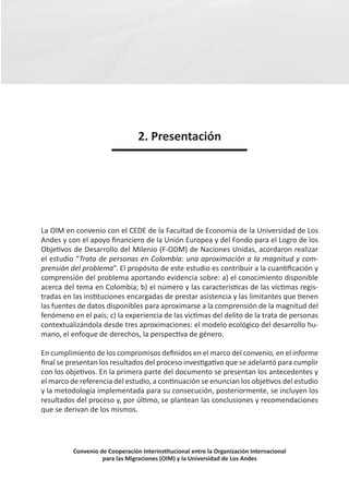 2. Presentación




La OIM en convenio con el CEDE de la Facultad de Economía de la Universidad de Los
Andes y con el apoyo financiero de la Unión Europea y del Fondo para el Logro de los
Objetivos de Desarrollo del Milenio (F-ODM) de Naciones Unidas, acordaron realizar
el estudio “Trata de personas en Colombia: una aproximación a la magnitud y com-
prensión del problema”. El propósito de este estudio es contribuir a la cuantificación y
comprensión del problema aportando evidencia sobre: a) el conocimiento disponible
acerca del tema en Colombia; b) el número y las características de las víctimas regis-
tradas en las instituciones encargadas de prestar asistencia y las limitantes que tienen
las fuentes de datos disponibles para aproximarse a la comprensión de la magnitud del
fenómeno en el país; c) la experiencia de las víctimas del delito de la trata de personas
contextualizándola desde tres aproximaciones: el modelo ecológico del desarrollo hu-
mano, el enfoque de derechos, la perspectiva de género.

En cumplimiento de los compromisos definidos en el marco del convenio, en el informe
final se presentan los resultados del proceso investigativo que se adelantó para cumplir
con los objetivos. En la primera parte del documento se presentan los antecedentes y
el marco de referencia del estudio, a continuación se enuncian los objetivos del estudio
y la metodología implementada para su consecución, posteriormente, se incluyen los
resultados del proceso y, por último, se plantean las conclusiones y recomendaciones
que se derivan de los mismos.




          Convenio de Cooperación Interinstitucional entre la Organización Internacional
                    para las Migraciones (OIM) y la Universidad de Los Andes
 