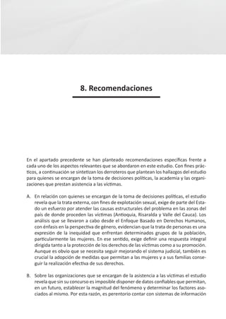 8. Recomendaciones




En el apartado precedente se han planteado recomendaciones específicas frente a
cada uno de los aspectos relevantes que se abordaron en este estudio. Con fines prác-
ticos, a continuación se sintetizan los derroteros que plantean los hallazgos del estudio
para quienes se encargan de la toma de decisiones políticas, la academia y las organi-
zaciones que prestan asistencia a las víctimas.

A. 	 En relación con quienes se encargan de la toma de decisiones políticas, el estudio
     revela que la trata externa, con fines de explotación sexual, exige de parte del Esta-
     do un esfuerzo por atender las causas estructurales del problema en las zonas del
     país de donde proceden las víctimas (Antioquia, Risaralda y Valle del Cauca). Los
     análisis que se llevaron a cabo desde el Enfoque Basado en Derechos Humanos,
     con énfasis en la perspectiva de género, evidencian que la trata de personas es una
     expresión de la inequidad que enfrentan determinados grupos de la población,
     particularmente las mujeres. En ese sentido, exige definir una respuesta integral
     dirigida tanto a la protección de los derechos de las víctimas como a su promoción.
     Aunque es obvio que se necesita seguir mejorando el sistema judicial, también es
     crucial la adopción de medidas que permitan a las mujeres y a sus familias conse-
     guir la realización efectiva de sus derechos.

B. 	 Sobre las organizaciones que se encargan de la asistencia a las víctimas el estudio
     revela que sin su concurso es imposible disponer de datos confiables que permitan,
     en un futuro, establecer la magnitud del fenómeno y determinar los factores aso-
     ciados al mismo. Por esta razón, es perentorio contar con sistemas de información
 