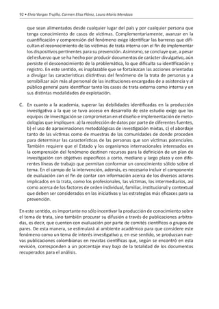 92 • Elvia Vargas Trujillo, Carmen Elisa Flórez, Laura María Mendoza


    que sean alimentados desde cualquier lugar del país y por cualquier persona que
    tenga conocimiento de casos de víctimas. Complementariamente, avanzar en la
    cuantificación y comprensión del fenómeno exige identificar las barreras que difi-
    cultan el reconocimiento de las víctimas de trata interna con el fin de implementar
    los dispositivos pertinentes para su prevención. Asimismo, se concluye que, a pesar
    del esfuerzo que se ha hecho por producir documentos de carácter divulgativo, aún
    persiste el desconocimiento de la problemática, lo que dificulta su identificación y
    registro. En este sentido, es inaplazable que se fortalezcan las acciones orientadas
    a divulgar las características distintivas del fenómeno de la trata de personas y a
    sensibilizar aún más al personal de las instituciones encargadas de a asistencia y al
    público general para identificar tanto los casos de trata externa como interna y en
    sus distintas modalidades de explotación.

C. 	 En cuanto a la academia, superar las debilidades identificadas en la producción
     investigativa a la que se tuvo acceso en desarrollo de este estudio exige que los
     equipos de investigación se comprometan en el diseño e implementación de meto-
     dologías que impliquen: a) la recolección de datos por parte de diferentes fuentes,
     b) el uso de aproximaciones metodológicas de investigación mixtas, c) el abordaje
     tanto de las víctimas como de muestras de las comunidades de donde proceden
     para determinar las características de las personas que son víctimas potenciales.
     También requiere que el Estado y los organismos internacionales interesados en
     la comprensión del fenómeno destinen recursos para la definición de un plan de
     investigación con objetivos específicos a corto, mediano y largo plazo y con dife-
     rentes líneas de trabajo que permitan conformar un conocimiento sólido sobre el
     tema. En el campo de la intervención, además, es necesario incluir el componente
     de evaluación con el fin de contar con información acerca de los diversos actores
     implicados en la trata, como los profesionales, las víctimas, los intermediarios, así
     como acerca de los factores de orden individual, familiar, institucional y contextual
     que deben ser considerados en las iniciativas y las estrategias más eficaces para su
     prevención.

En este sentido, es importante no sólo incentivar la producción de conocimiento sobre
el tema de trata, sino también procurar su difusión a través de publicaciones arbitra-
das, es decir, que cuenten con evaluación por parte de comités científicos o grupos de
pares. De esta manera, se estimulará al ambiente académico para que considere este
fenómeno como un tema de interés investigativo y, en ese sentido, se produzcan nue-
vas publicaciones colombianas en revistas científicas que, según se encontró en esta
revisión, corresponden a un porcentaje muy bajo de la totalidad de los documentos
recuperados para el análisis.
 