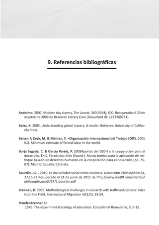 9. Referencias bibliográficas




Anónimo. 2007. Modern day slavery, The Lancet, 369(9564), 800. Recuperado el 20 de
   octubre de 2009 de Research Library Core (Document ID: 1233769751).

Bales, K. 2005. Understanding global slavery: A reader. Berkeley: University of Califor-
   nia Press.

Belser, P, Cock, M. & Mehran, F. –Organización Internacional del Trabajo (OIT). 2005
    ILO. Minimum estimate of forced labor in the world.

Borja Segade, C. & García Varela, P. 2009Aportes del EBDH a la cooperación para el
   desarrollo. En C. Fernández Aller (Coord.). Marco teórico para la aplicación del en-
   foque basado en derechos humanos en la cooperación para el desarrollo (pp. 75-
   87). Madrid, España: Catarata.

Bourdin, J.C. . 2010. La invisibilidad social como violencia. Universitas Philosophica 54,
   27,15-33 Recuperado el 24 de junio de 2011 de http://www.mottif.com/clientes/
   philosophica/pdf/54/1.bourdin.pdf

Brennan, D. 2005. Methodological challenges in research with trafficked persons: Tales
   from the Field. International Migration 43(1/2): 35-54.

Bronfenbrenner, U.
    1976. The experimental ecology of education. Educational Researcher, 5, 5-15.
 